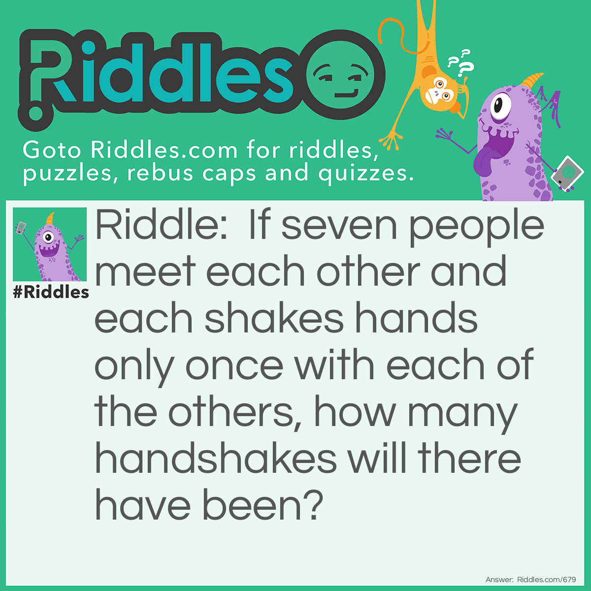 Riddle: If seven people meet each other and each shakes hands only once with each of the others, how many handshakes will there have been?
  Answer: Twenty one. Most people would think there were 42 handshakes. The first person shakes the hand of <strong>6</strong> others, the second person shakes the hand of <strong>5</strong> remaining people, the third person shakes the hand of <strong>4</strong> remaining people, the fourth person shakes the hand of <strong>3</strong> remaining people, the 5th person shakes the hand of <strong>2</strong> remaining people and the sixth person shakes the hand of <strong>1</strong> remaining person. <strong>6</strong>+<strong>5</strong>+<strong>4</strong>+<strong>3</strong>+<strong>2</strong>+<strong>1</strong>=<strong>21</strong>