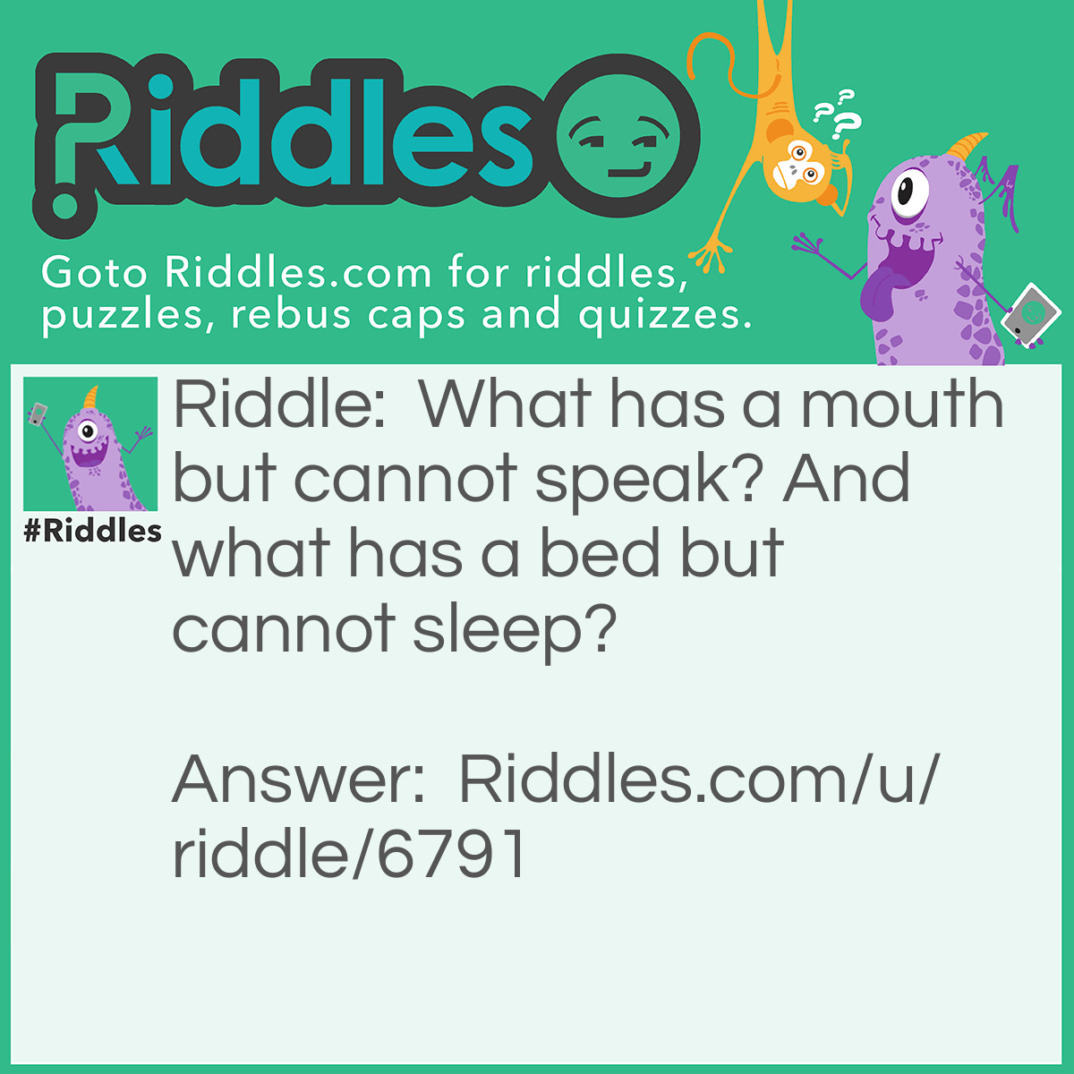 Riddle: What has a mouth but cannot speak? And what has a bed but cannot sleep? Answer: A River.