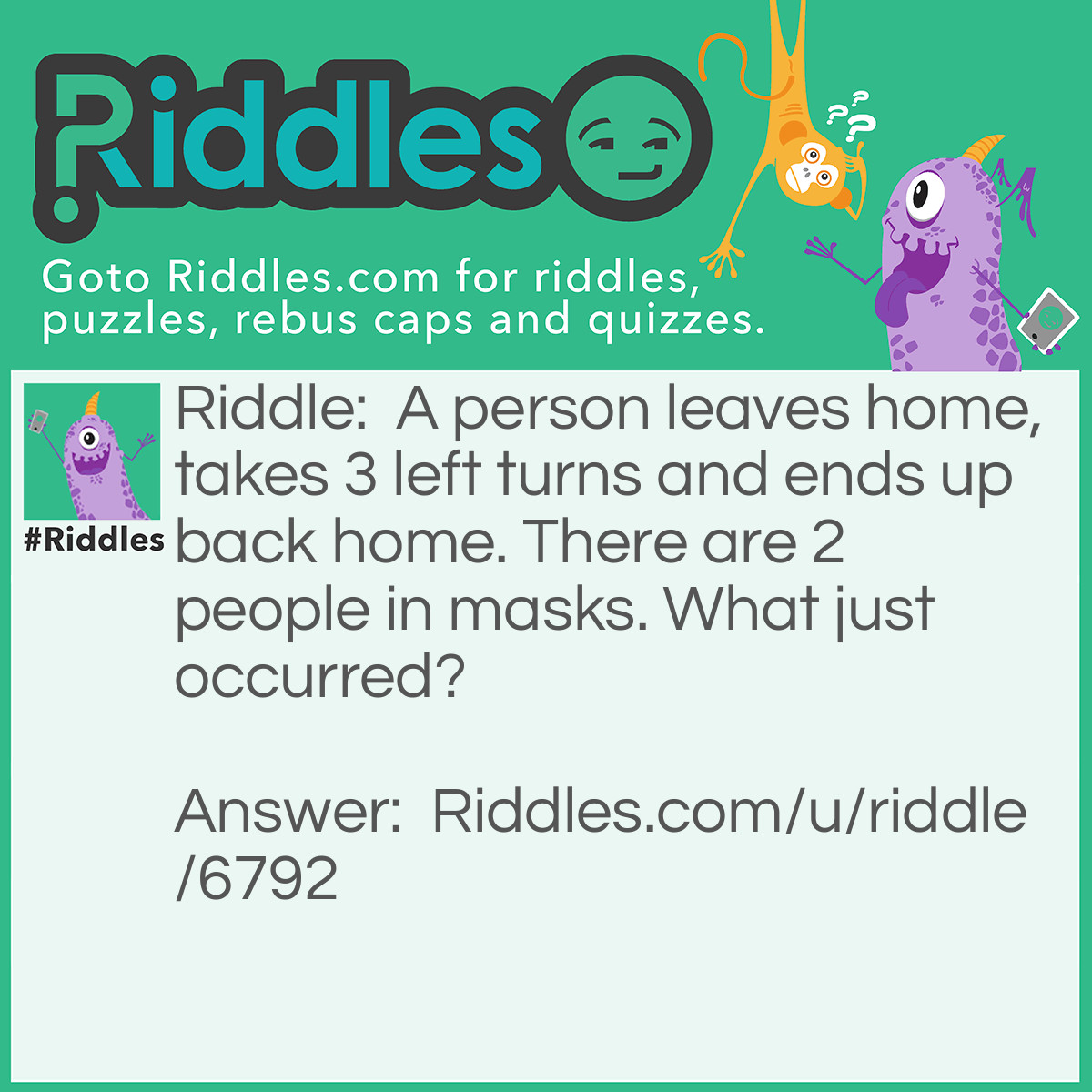 Riddle: A person leaves home, takes 3 left turns and ends up back home. There are 2 people in masks. What just occurred? Answer: A homerun in Baseball.