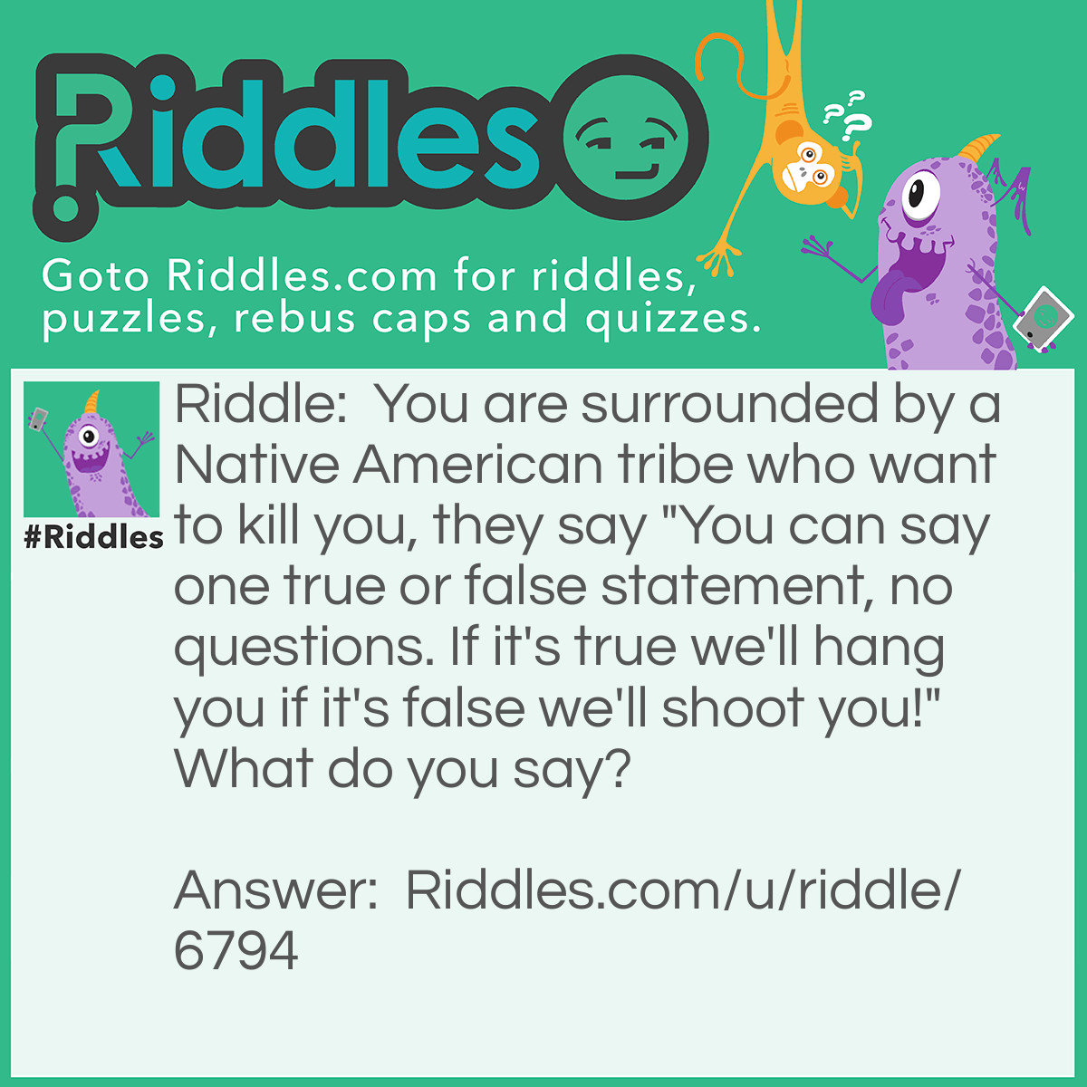 Riddle: You are surrounded by a Native American tribe who want to kill you, they say "You can say one true or false statement, no questions. If it's true we'll hang you if it's false we'll shoot you!" What do you say? Answer: You will shoot me. because if they will shoot you your statement would be true, but if they hang you then your statement would be false so they would have to shoot you, so it loops around in a circle and they can't hurt you!