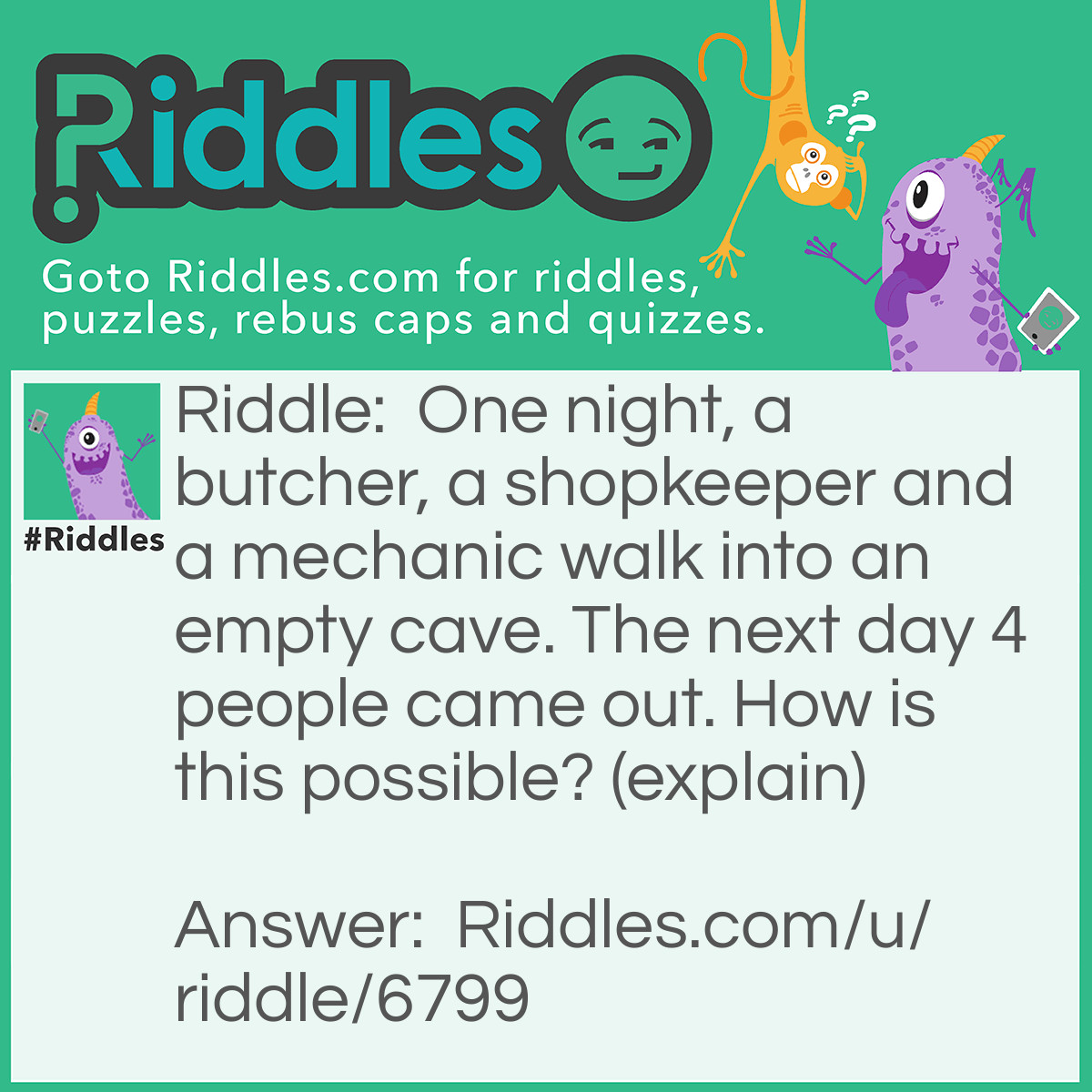 Riddle: One night, a butcher, a shopkeeper and a mechanic walk into an empty cave. The next day 4 people came out. How is this possible? (explain) Answer: 'One night' means 'one KNIGHT' therefore four people walked into the cave in the first place.