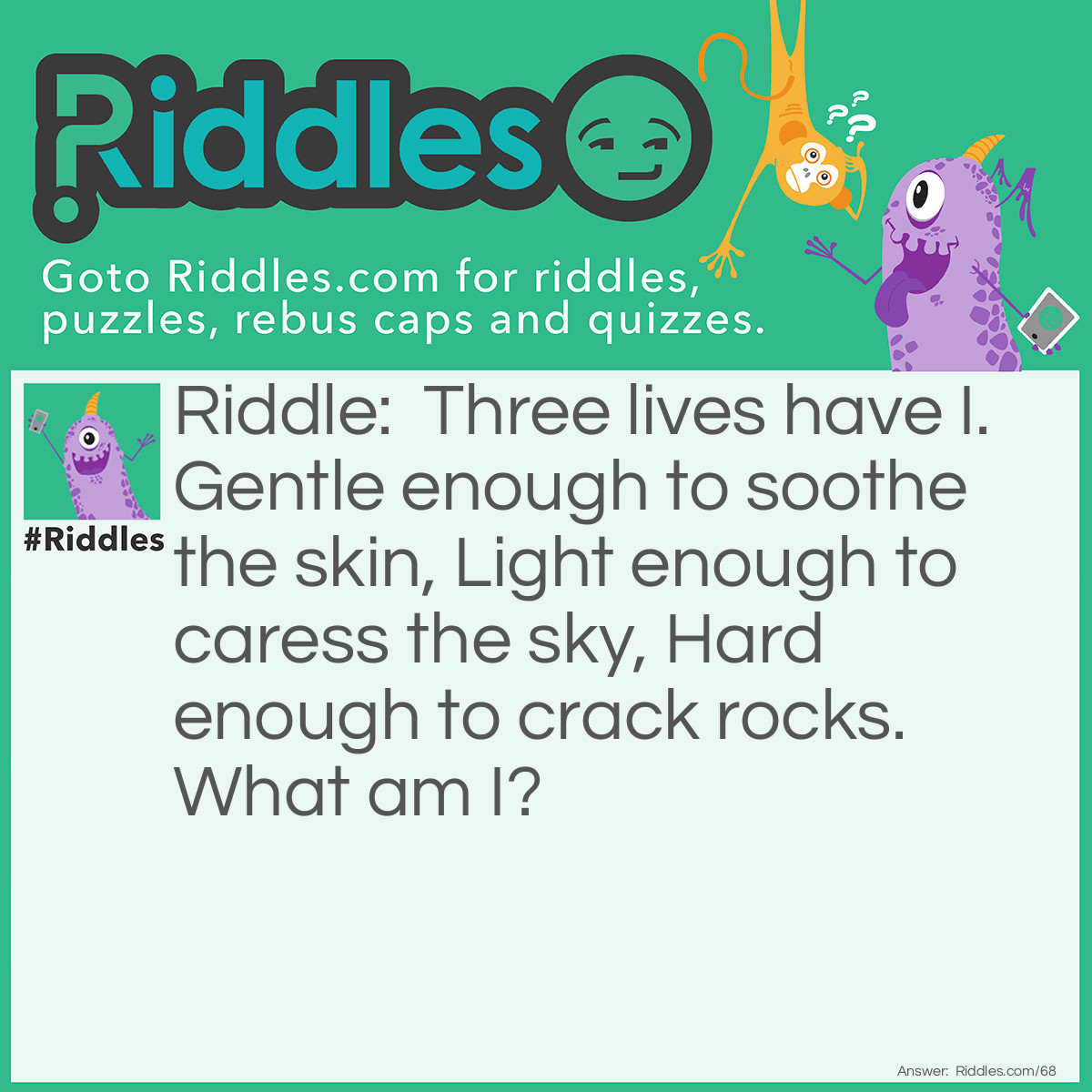 Riddle: Three lives have I. Gentle enough to soothe the skin, Light enough to caress the sky, Hard enough to crack rocks. What am I? Answer: I am Water.