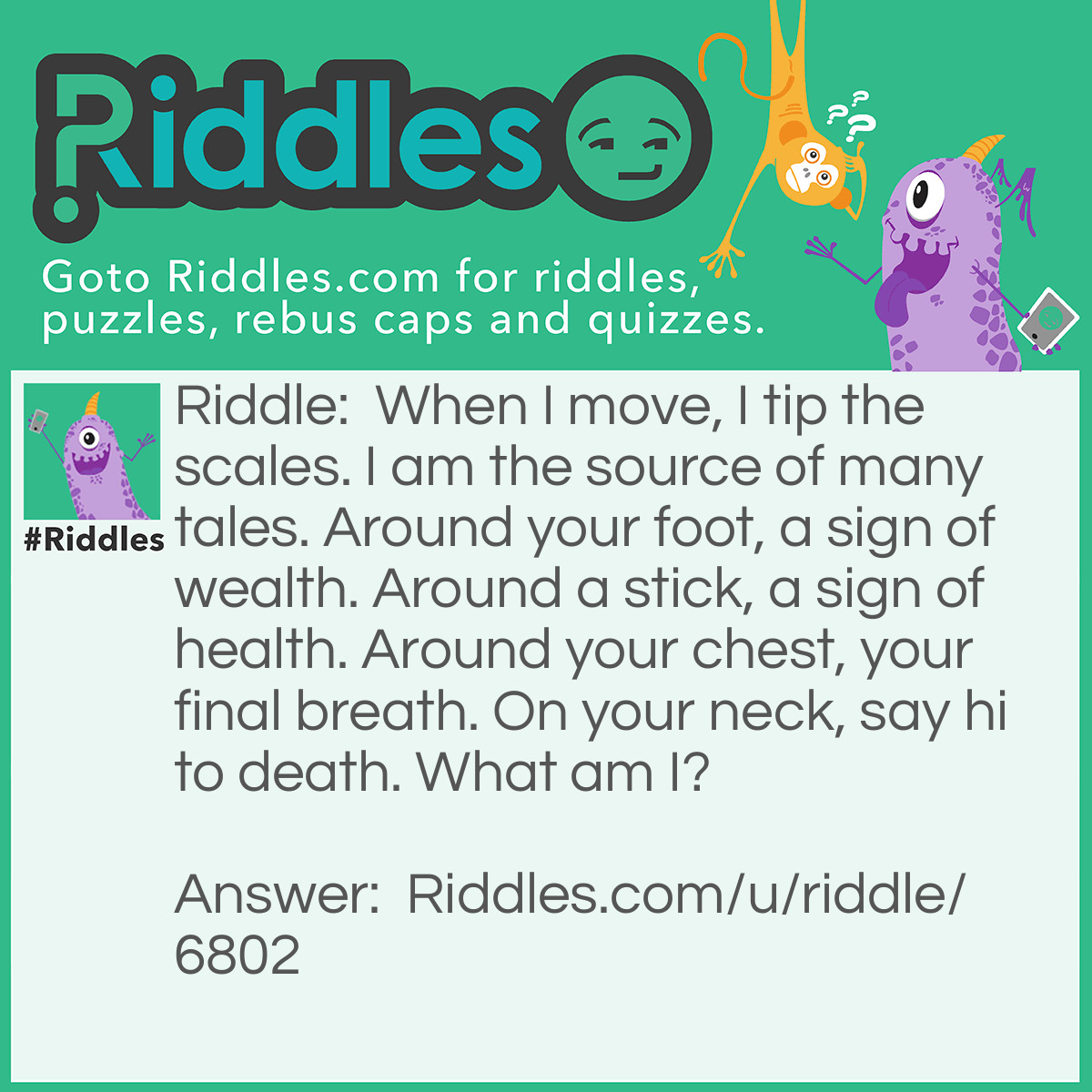 Riddle: When I move, I tip the scales. I am the source of many tales. Around your foot, a sign of wealth. Around a stick, a sign of health. Around your chest, your final breath. On your neck, say hi to death. What am I? Answer: A snake. Snake scales. Snake Tail and snakes are usually the antagonists. Snakeskin is very expensive. Snakes on a stick are almost always seen in hospitals. Constrictors squeeze the life out of you. A poisonous snakebite on your neck would kill you extremely fast.