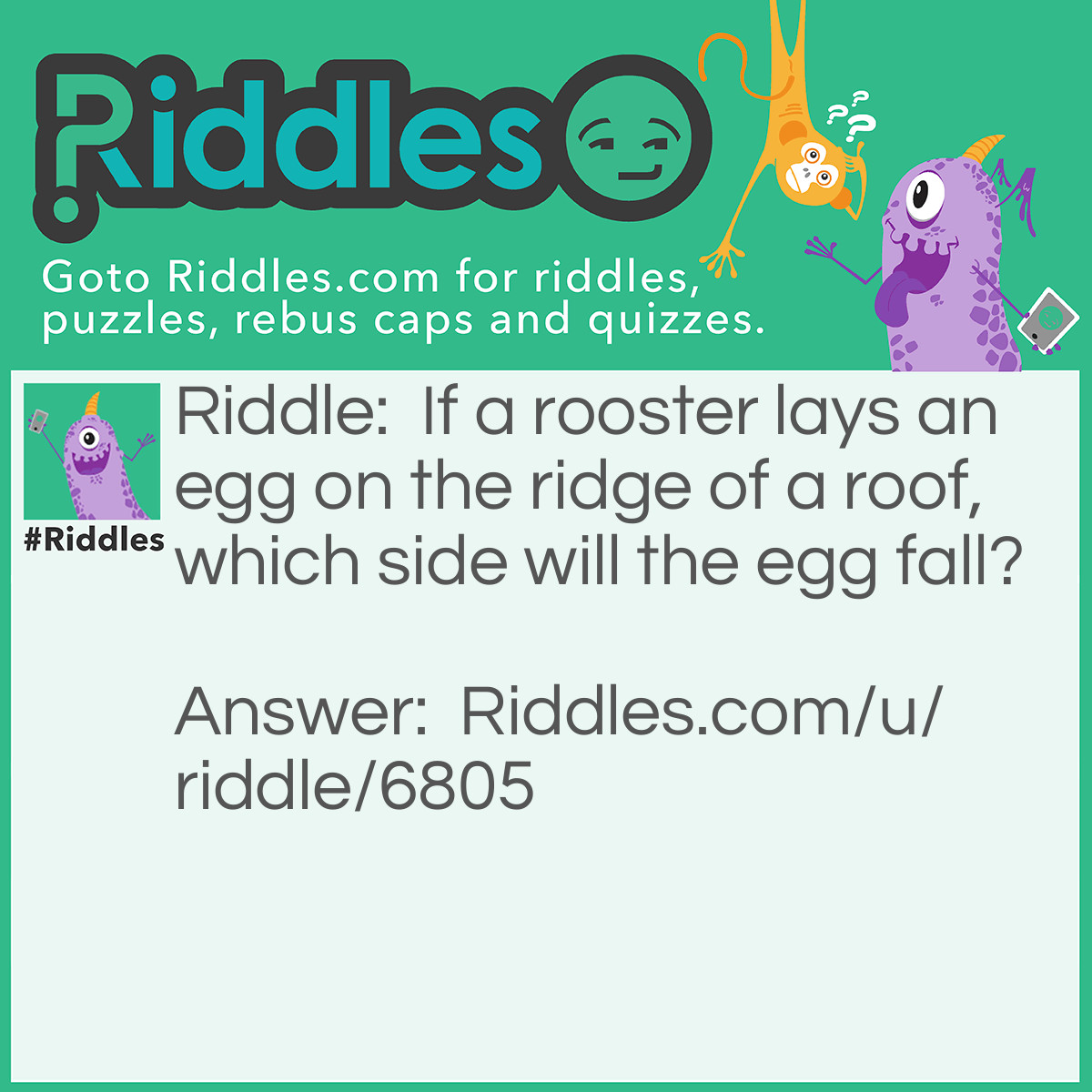 Riddle: If a rooster lays an egg on the ridge of a roof, which side will the egg fall? Answer: Rooster’s don’t lay eggs. Hen’s do.