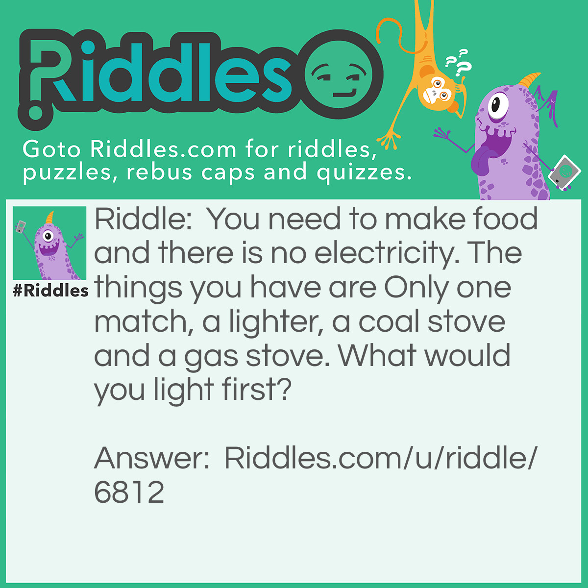 Riddle: You need to make food and there is no electricity. The things you have are Only one match, a lighter, a coal stove and a gas stove. What would you light first? Answer: A lighter! You must have thought it's a match but no because you only have a match but you don't have a match box!