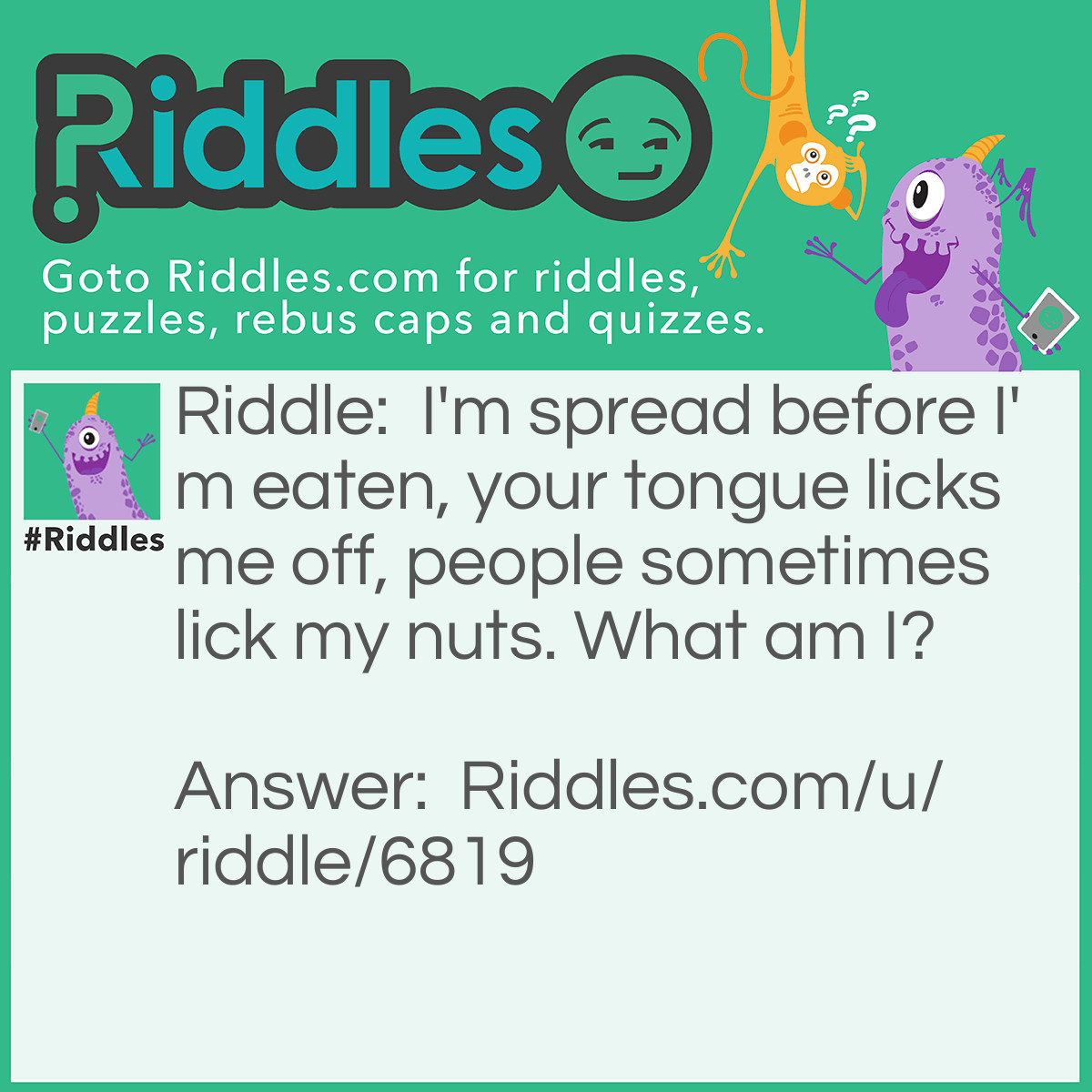 Riddle: I'm spread before I'm eaten, your tongue licks me off, people sometimes lick my nuts. What am I? Answer: Peanut butter.