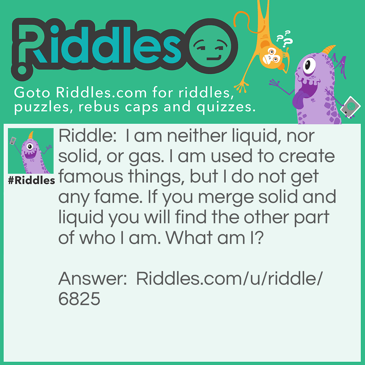 Riddle: I am neither liquid, nor solid, or gas. I am used to create famous things, but I do not get any fame. If you merge solid and liquid you will find the other part of who I am. What am I? Answer: I am Paint.