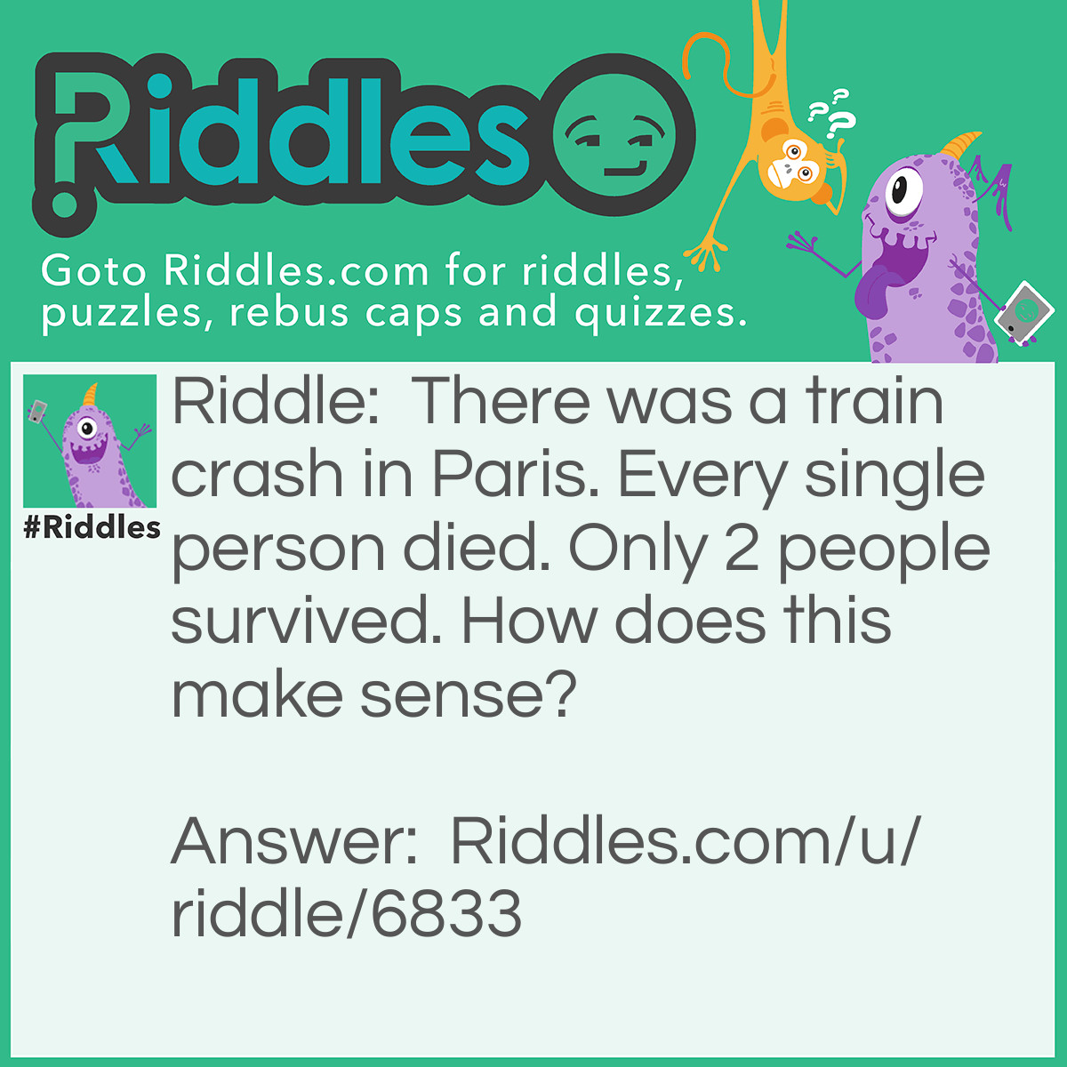 Riddle: There was a train crash in Paris. Every single person died. Only 2 people survived. How does this make sense? Answer: The 2 survivors were a married couple. Hence, they were not “single”.