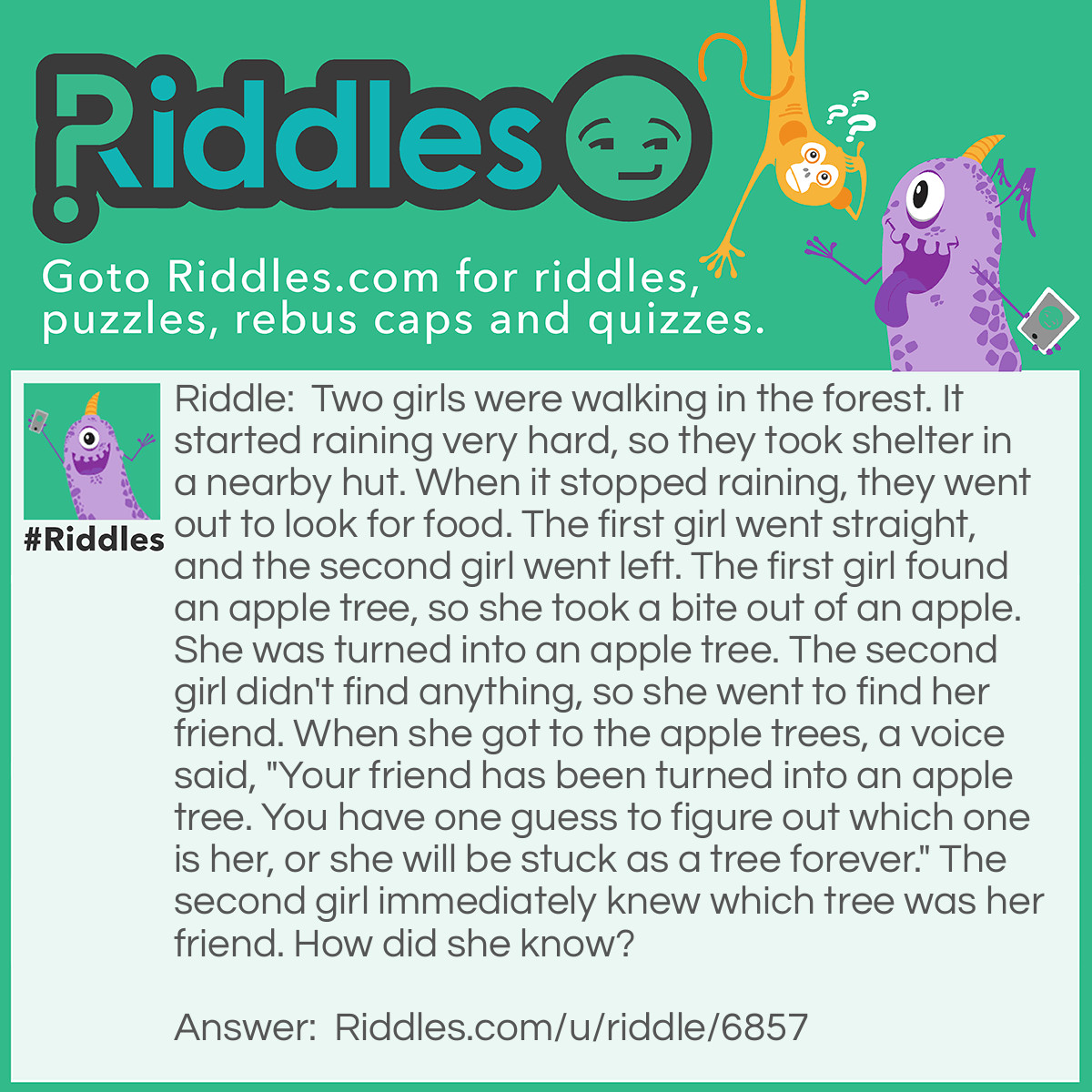 Riddle: Two girls were walking in the forest. It started raining very hard, so they took shelter in a nearby hut. When it stopped raining, they went out to look for food. The first girl went straight, and the second girl went left. The first girl found an apple tree, so she took a bite out of an apple. She was turned into an apple tree. The second girl didn't find anything, so she went to find her friend. When she got to the apple trees, a voice said, "Your friend has been turned into an apple tree. You have one guess to figure out which one is her, or she will be stuck as a tree forever." The second girl immediately knew which tree was her friend. How did she know? Answer: It had recently rained so her friend was the only tree that wasn’t wet.