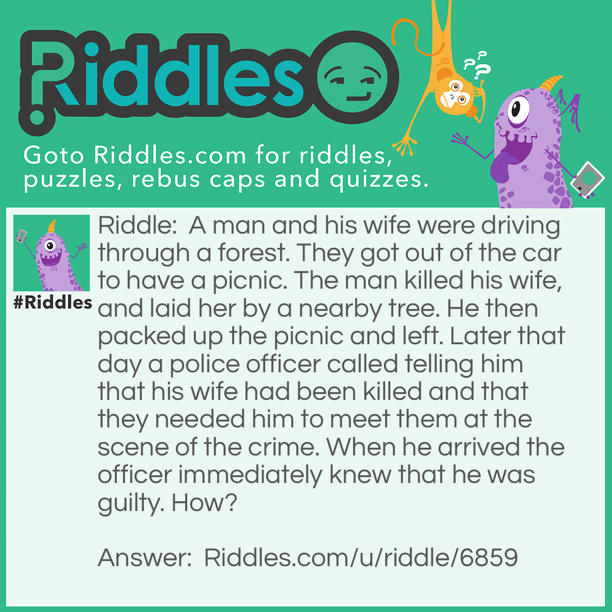 Riddle: A man and his wife were driving through a forest. They got out of the car to have a picnic. The man killed his wife, and laid her by a nearby tree. He then packed up the picnic and left. Later that day a police officer called telling him that his wife had been killed and that they needed him to meet them at the scene of the crime. When he arrived the officer immediately knew that he was guilty. How? Answer: The officer did not tell the man where his wife had been killed, so when he showed up, they knew it wa him.