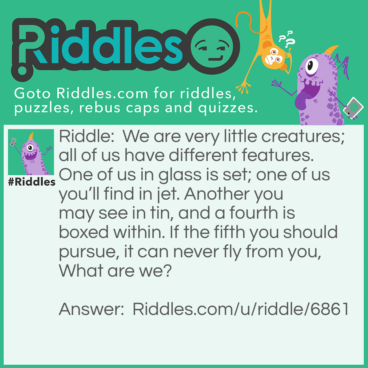 Riddle: We are very little creatures; all of us have different features. One of us in glass is set; one of us you'll find in jet. Another you may see in tin, and a fourth is boxed within. If the fifth you should pursue, it can never fly from you, What are we? Answer: The vowels : a,e,i,o, and u.