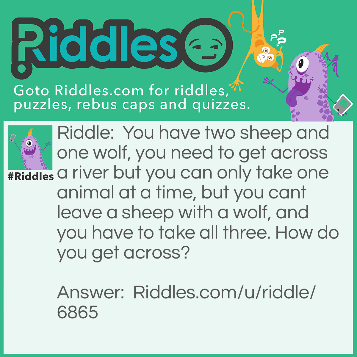 Riddle: You have two sheep and one wolf, you need to get across a river but you can only take one animal at a time, but you cant leave a sheep with a wolf, and you have to take all three. How do you get across? Answer: You take the wolf first then go back across and get a sheep you leave the sheep and take the wolf back across then take the other sheep over and then come back to get the wolf.