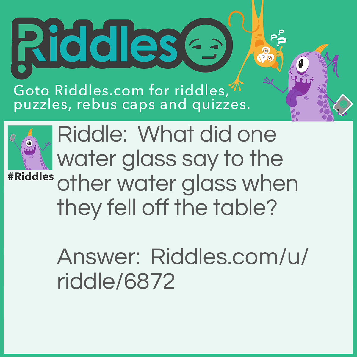 Riddle: What did one water glass say to the other water glass when they fell off the table? Answer: Nothing. They just cracked up.