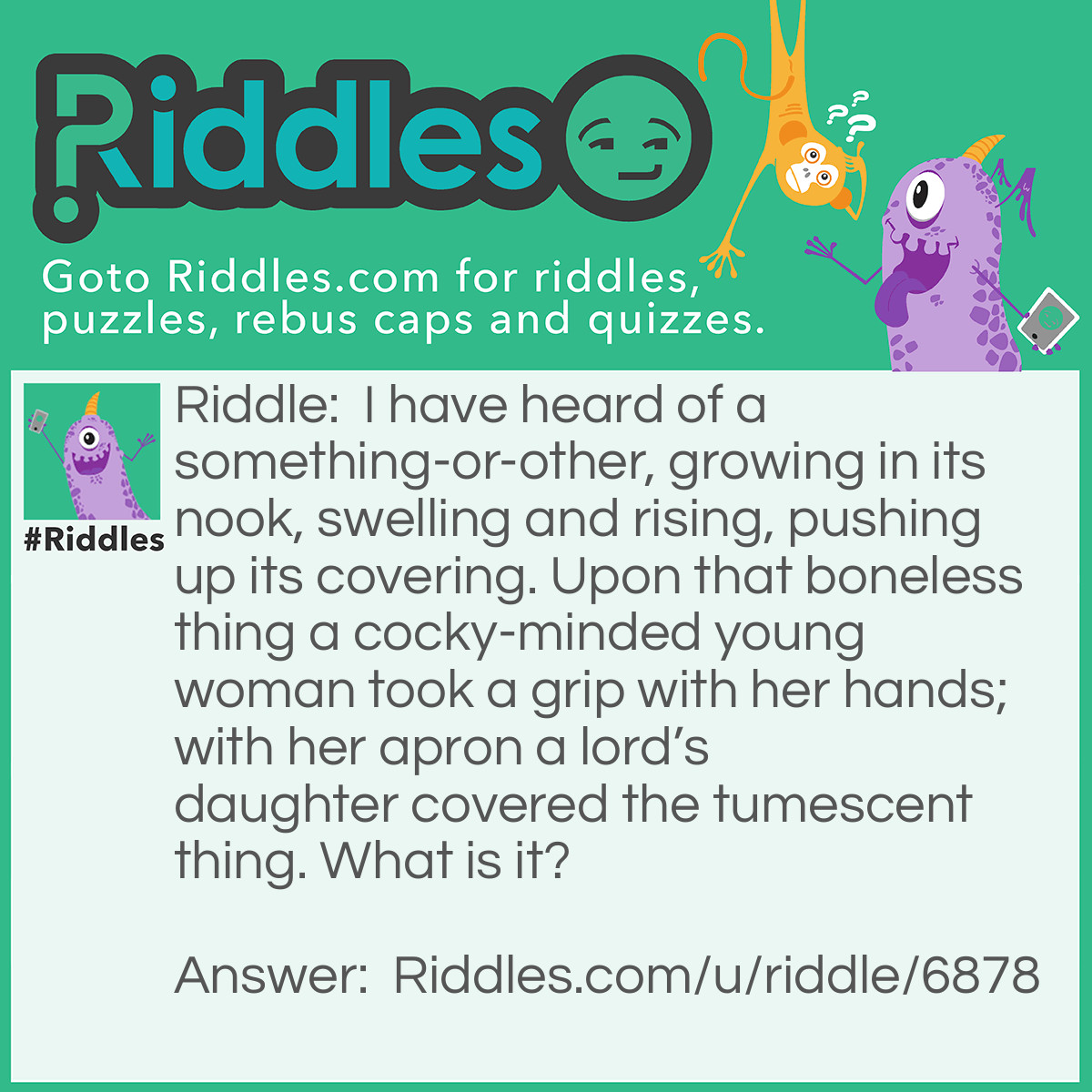 Riddle: I have heard of a something-or-other, growing in its nook, swelling and rising, pushing up its covering. Upon that boneless thing a cocky-minded young woman took a grip with her hands; with her apron a lord's daughter covered the tumescent thing. What is it? Answer: Dough turning into bread.