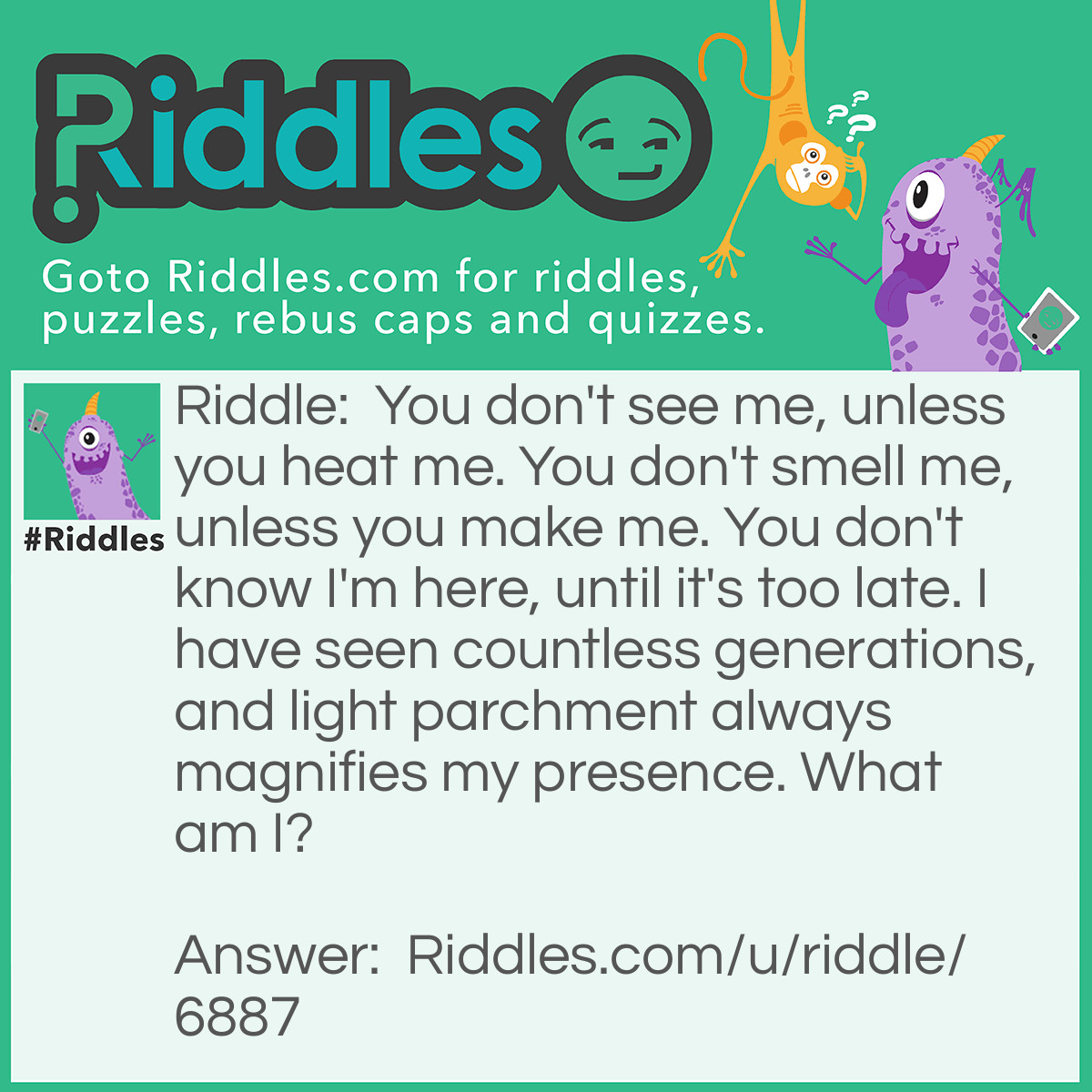 Riddle: You don't see me, unless you heat me. You don't smell me, unless you make me. You don't know I'm here, until it's too late. I have seen countless generations, and light parchment always magnifies my presence. What am I? Answer: Invisible ink.