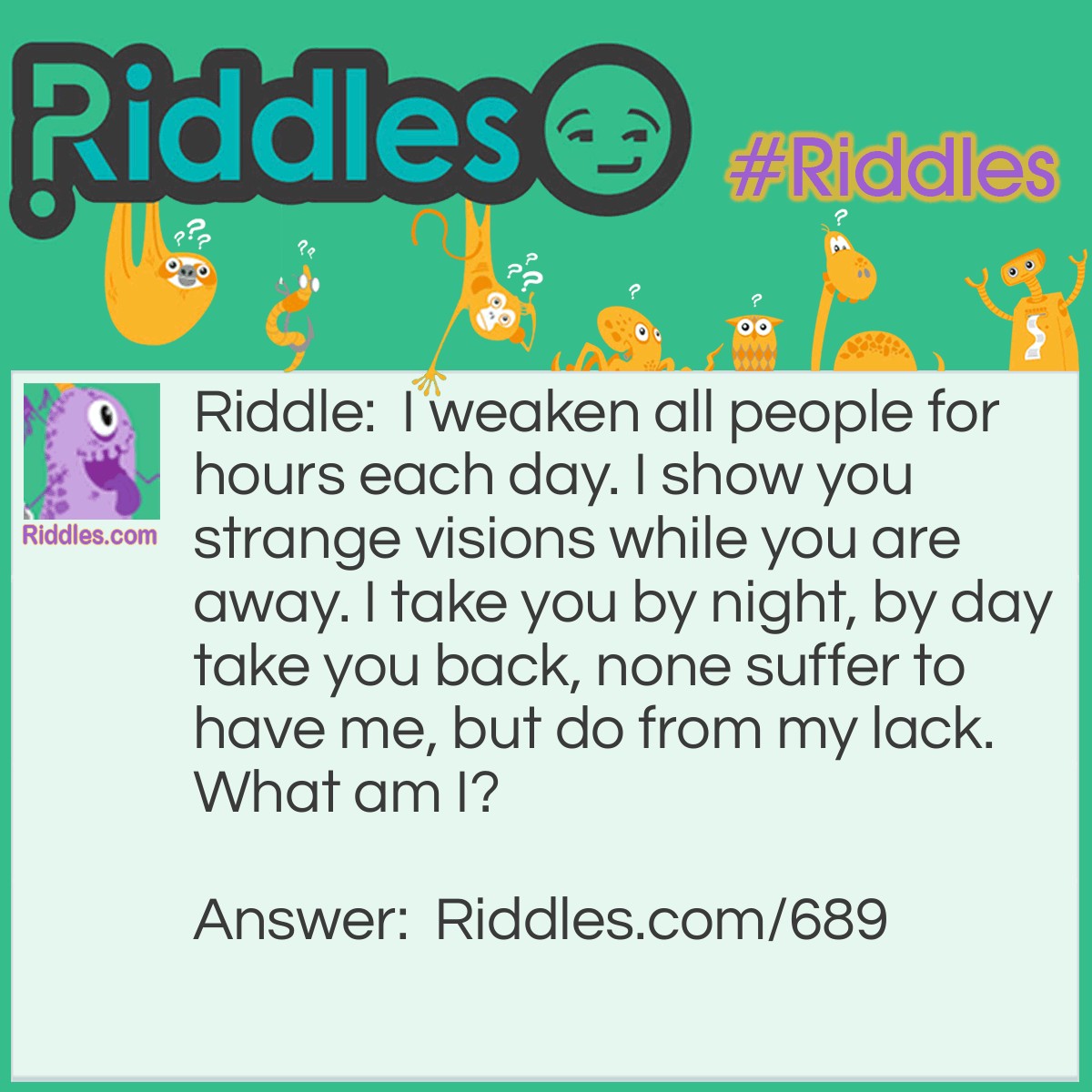 Riddle: I weaken all people for hours each day. I show you strange visions while you are away. I take you by night, by day take you back, none suffer to have me, but do from my lack.
What am I? Answer: I am sleep.
