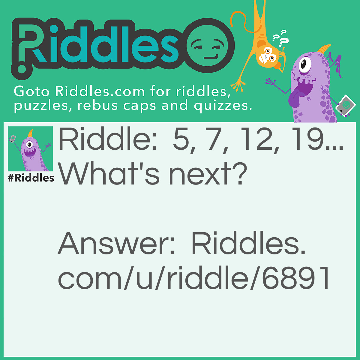 Riddle: 5, 7, 12, 19... What's next? Answer: 31 if you add the number before it together for example 5+ 7=12 and 12 + 7= 19.