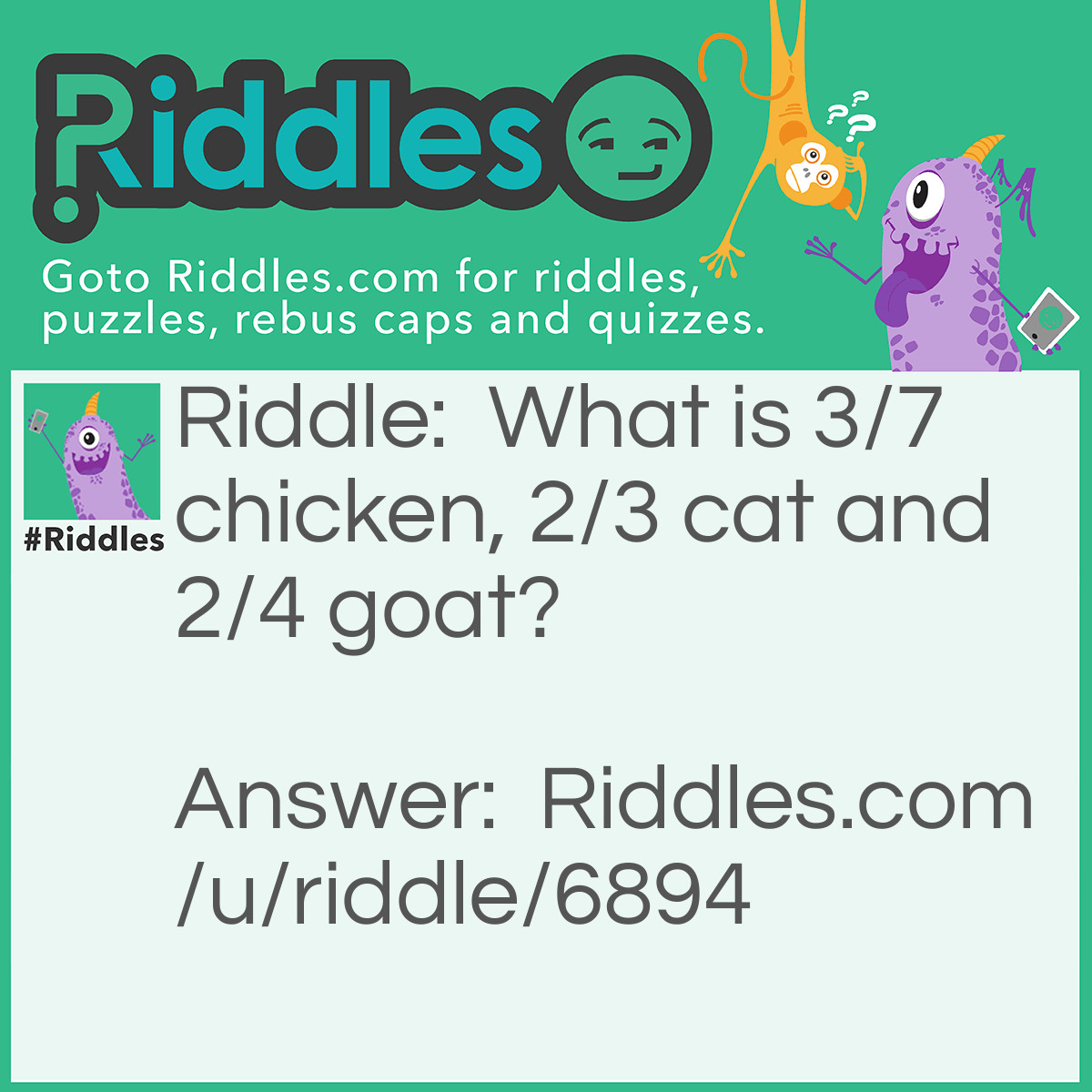 Riddle: What is 3/7 chicken, 2/3 cat and 2/4 goat? Answer: Chicago. 3 letters of 7 (chicken=chi), 2 letters of 3 (cat=ca), and 2 letters of 4 (goat=go).