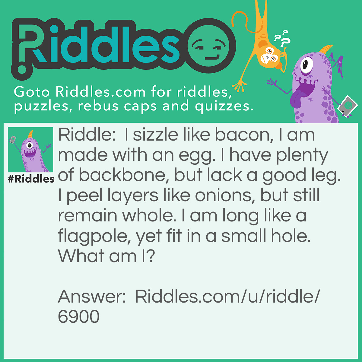 Riddle: I sizzle like bacon, I am made with an egg. I have plenty of backbone, but lack a good leg. I peel layers like onions, but still remain whole. I am long like a flagpole, yet fit in a small hole. What am I? Answer: I be a snake
