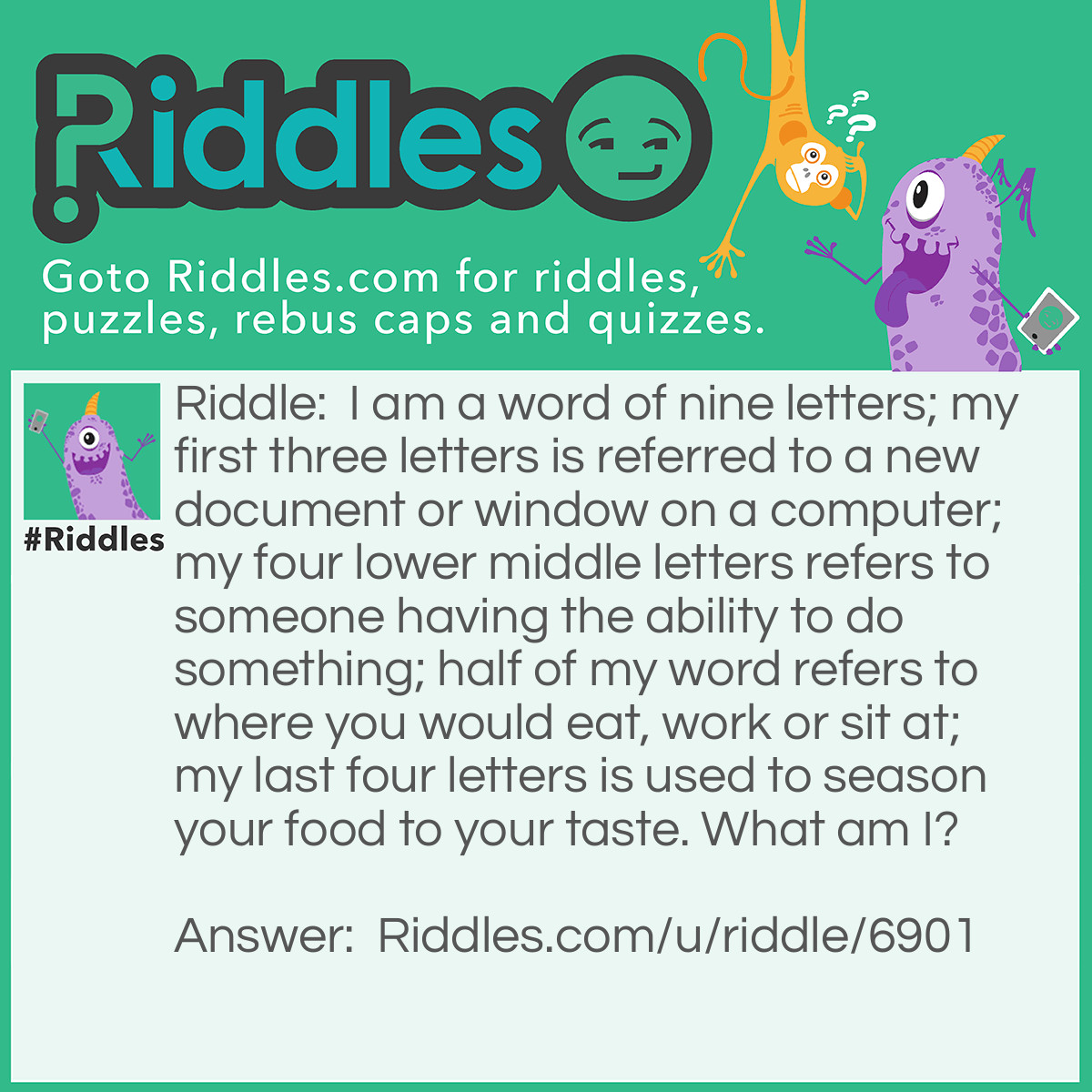 Riddle: I am a word of nine letters; my first three letters is referred to a new document or window on a computer; my four lower middle letters refers to someone having the ability to do something; half of my word refers to where you would eat, work or sit at; my last four letters is used to season your food to your taste. What am I? Answer: Tablesalt