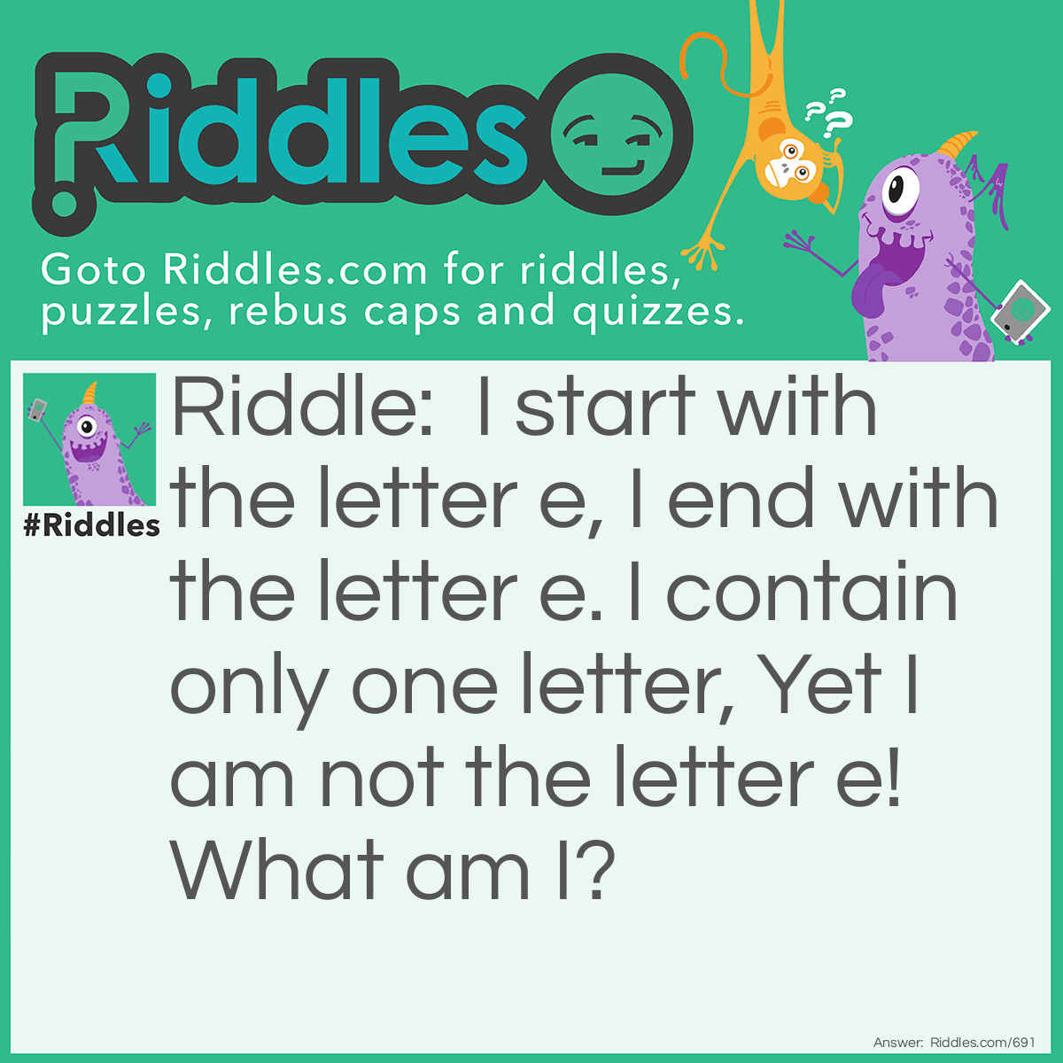 Riddle: I start with the letter e, I end with the letter e. I contain only one letter, Yet I am not the letter e!
What am I? Answer: An Envelope.