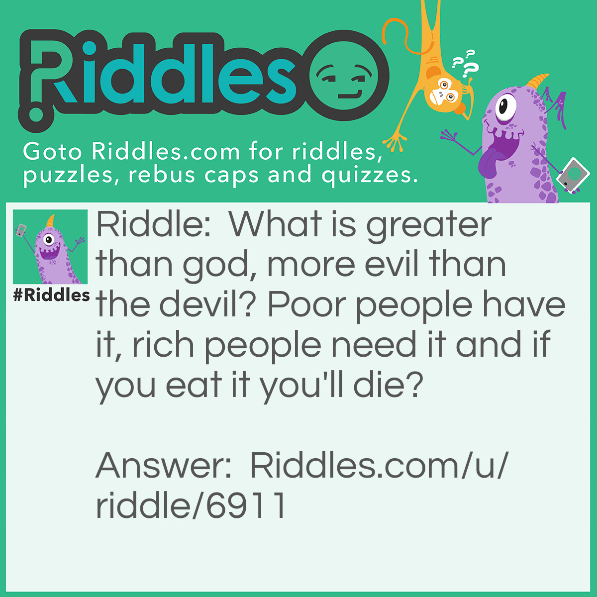 Riddle: What is greater than god, more evil than the devil? Poor people have it, rich people need it and if you eat it you'll die? Answer: Nothing.