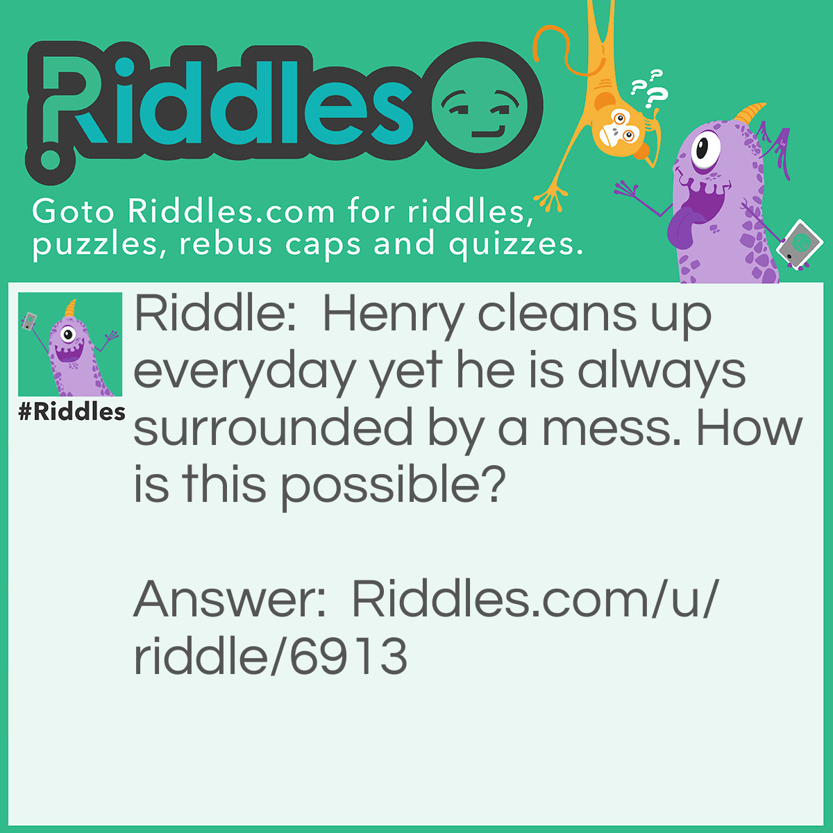 Riddle: Henry cleans up everyday yet he is always surrounded by a mess. How is this possible? Answer: Henry is a hoover; therefore everything he vacuums will stay in his hoover's sac.