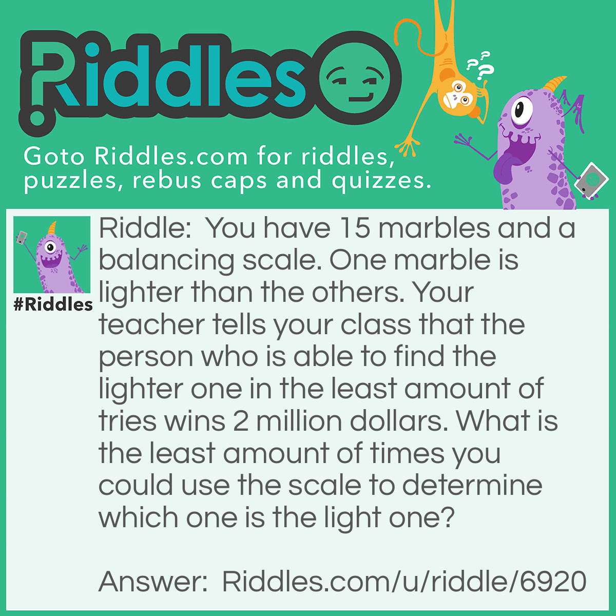 Riddle: You have 15 marbles and a balancing scale. One marble is lighter than the others. Your teacher tells your class that the person who is able to find the lighter one in the least amount of tries wins 2 million dollars. What is the least amount of times you could use the scale to determine which one is the light one? Answer: Only three times. First, you put seven marbles on each side of the scale. If they are equal then the marble left out is the lighter one. If not, then take the lighter side and put three of those marbles on each side of the scale. If the scale is level that means the marble left out is the lighter one. If not take the lighter side and put one marble on each side, if it is equal then the marble left out is the lighter one. If not then the side that is lighter is the marble you're looking for.