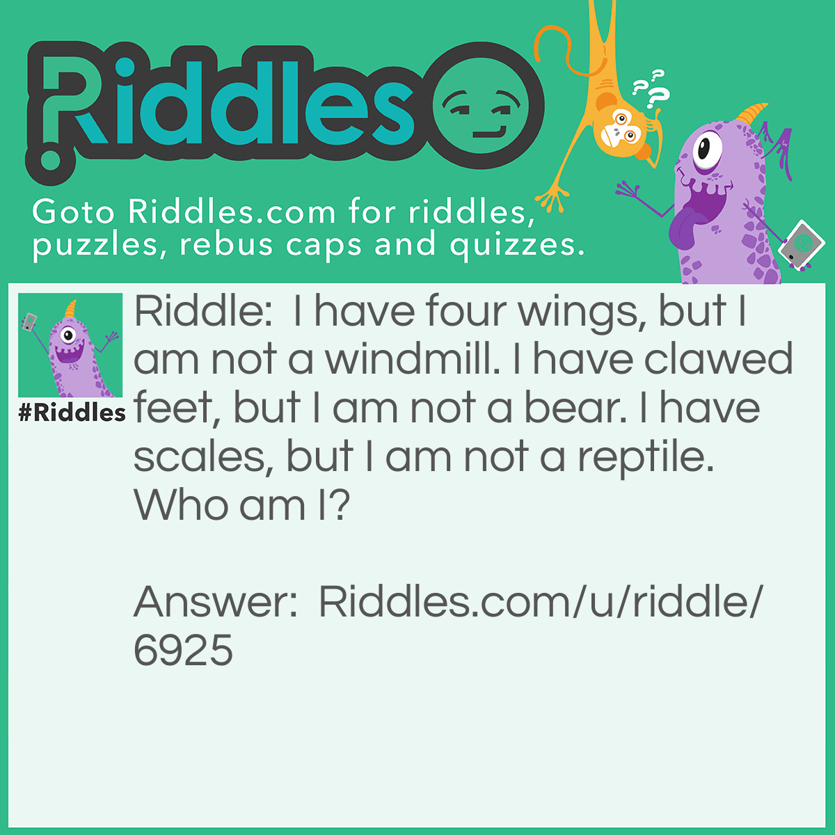 Riddle: I have four wings, but I am not a windmill. I have clawed feet, but I am not a bear. I have scales, but I am not a reptile. Who am I? Answer: A butterfly OR A dragonfly