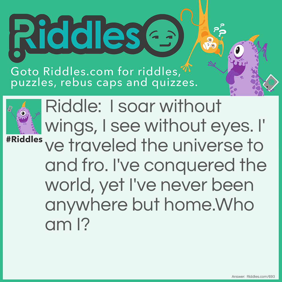 Riddle: I soar without wings, I see without eyes. I've traveled the universe to and fro. I've conquered the world, yet I've never been anywhere but home.
<a href="https://www.riddles.com/who-am-i-riddles">Who am I</a>? Answer: I'm your imagination.