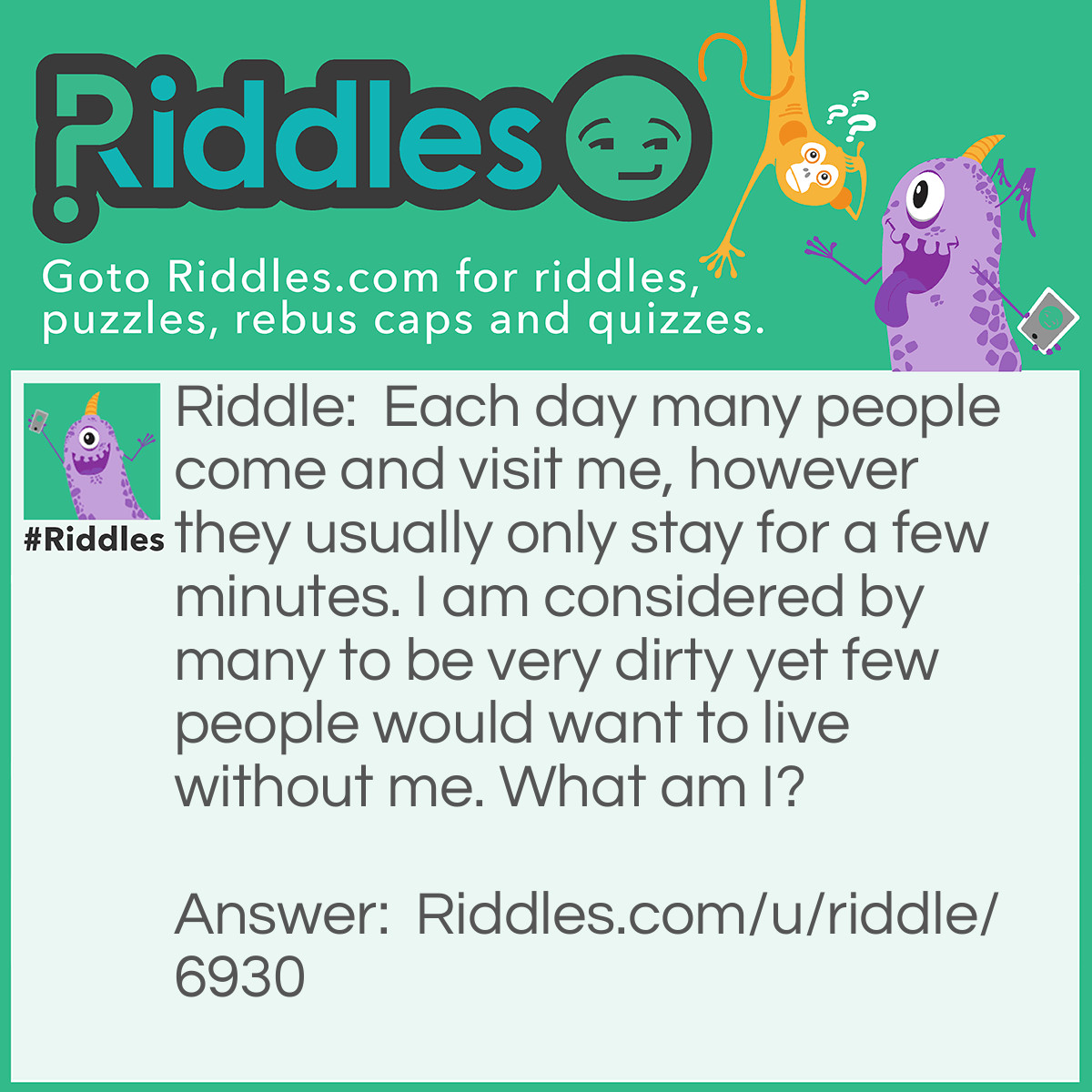 Riddle: Each day many people come and visit me, however they usually only stay for a few minutes. I am considered by many to be very dirty yet few people would want to live without me. What am I? Answer: A toilet.