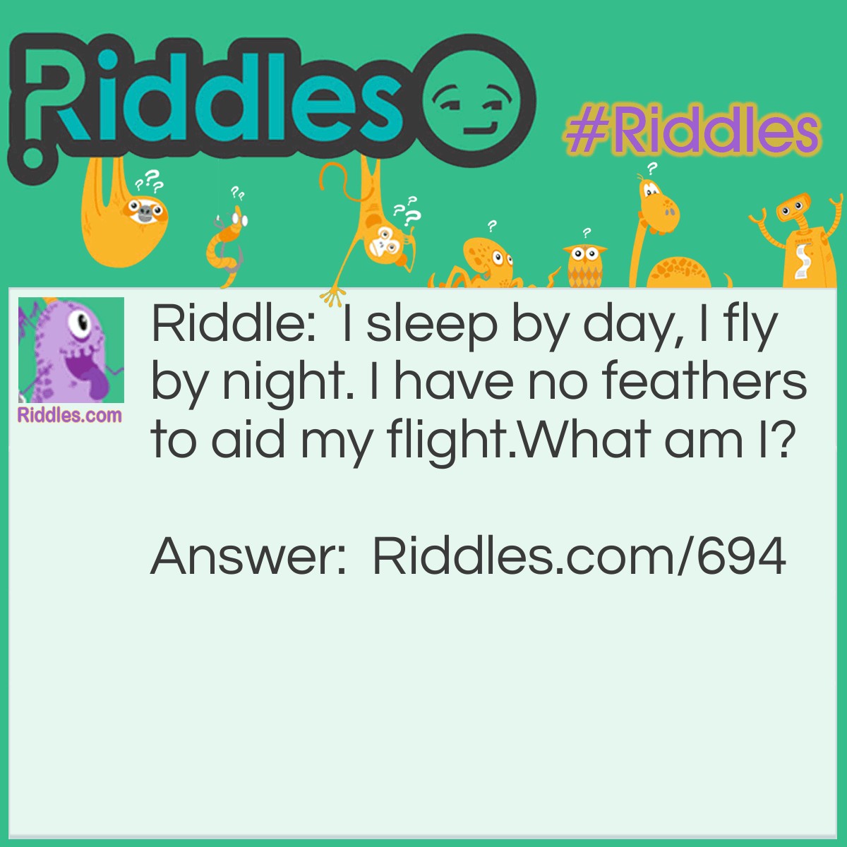 Riddle: I sleep by day, I fly by night. I have no feathers to aid my flight.
What am I? Answer: I am a Bat.