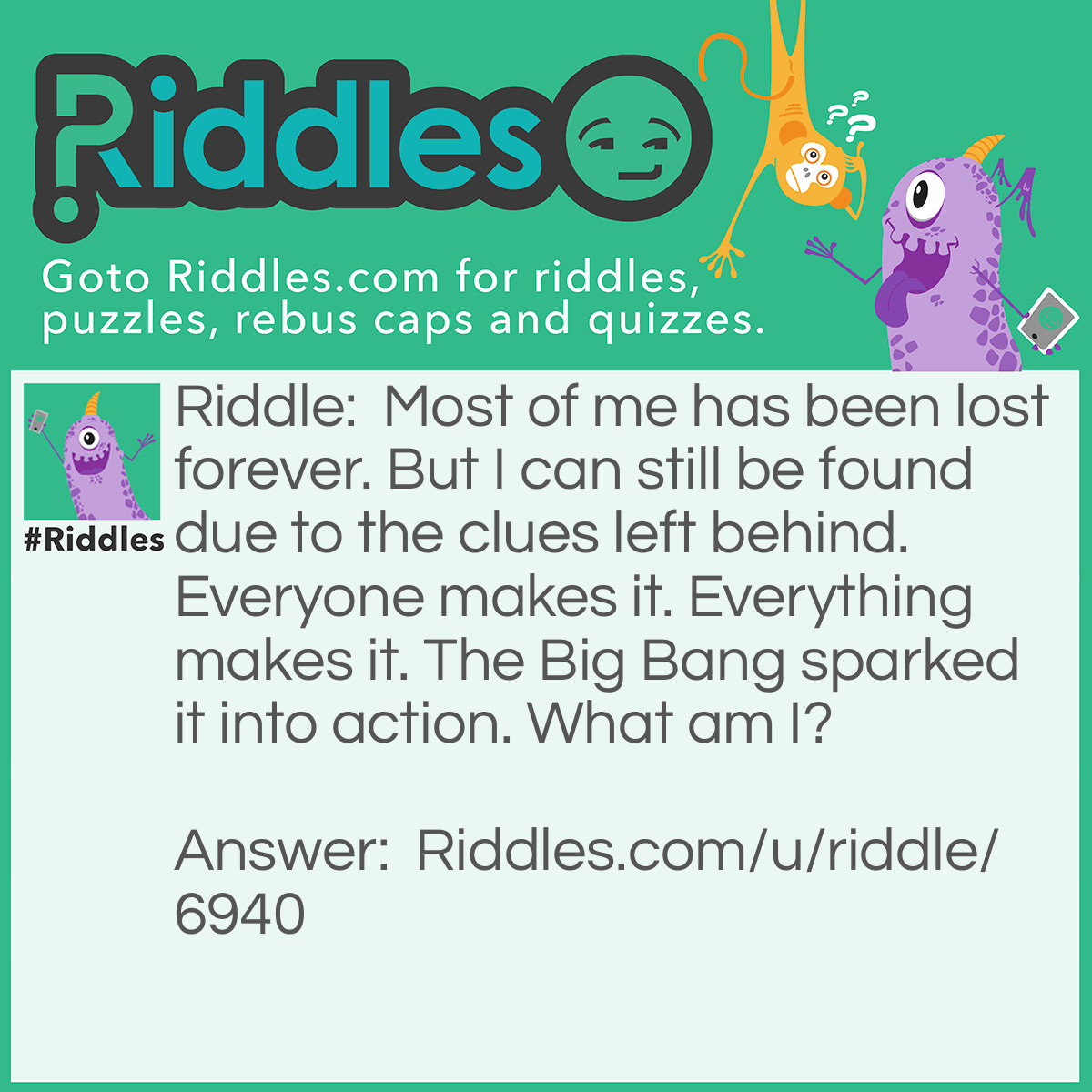 Riddle: Most of me has been lost forever. But I can still be found due to the clues left behind. Everyone makes it. Everything makes it. The Big Bang sparked it into action. What am I? Answer: History.