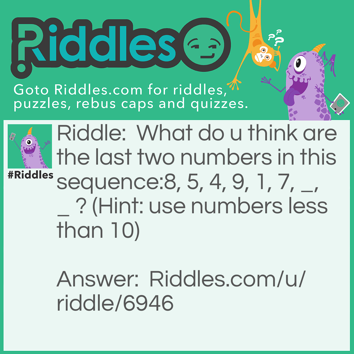 Riddle: What do u think are the last two numbers in this sequence:8, 5, 4, 9, 1, 7, _, _ ? (Hint: use numbers less than 10) Answer: 6, 3. the number names in words are in Alphabetical order. ( eight, five, four etc.)