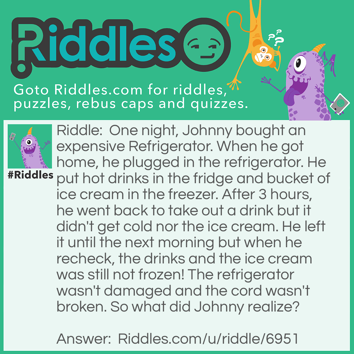 Riddle: One night, Johnny bought an expensive Refrigerator. When he got home, he plugged in the refrigerator. He put hot drinks in the fridge and bucket of ice cream in the freezer. After 3 hours, he went back to take out a drink but it didn't get cold nor the ice cream. He left it until the next morning but when he recheck, the drinks and the ice cream was still not frozen! The refrigerator wasn't damaged and the cord wasn't broken. So what did Johnny realize? Answer: He realized that when he plugged in the refrigerator, the cord wasn't plugged to any socket so it wasn't running this whole time.