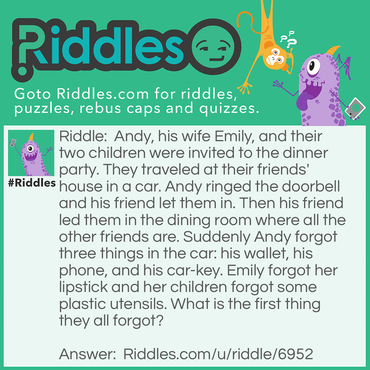 Riddle: Andy, his wife Emily, and their two children were invited to the dinner party. They traveled at their friends' house in a car. Andy ringed the doorbell and his friend let them in. Then his friend led them in the dining room where all the other friends are. Suddenly Andy forgot three things in the car: his wallet, his phone, and his car-key. Emily forgot her lipstick and her children forgot some plastic utensils. What is the first thing they all forgot? Answer: Their manners. When Andy's friend let them inside, they didn't say anything to his friend.