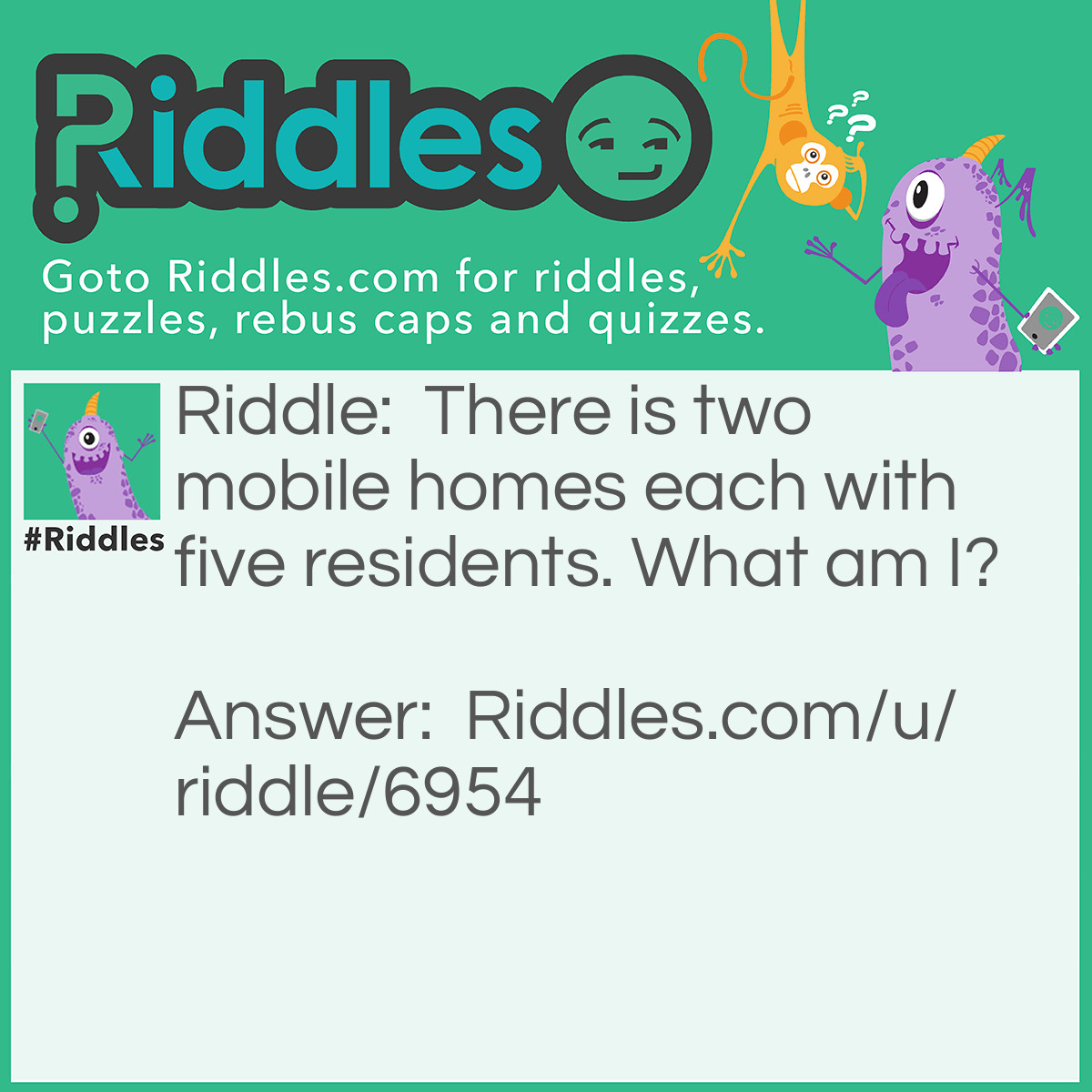 Riddle: There is two mobile homes each with five residents. What am I? Answer: A pair of shoes. 4 fingers and a thumb in each home.