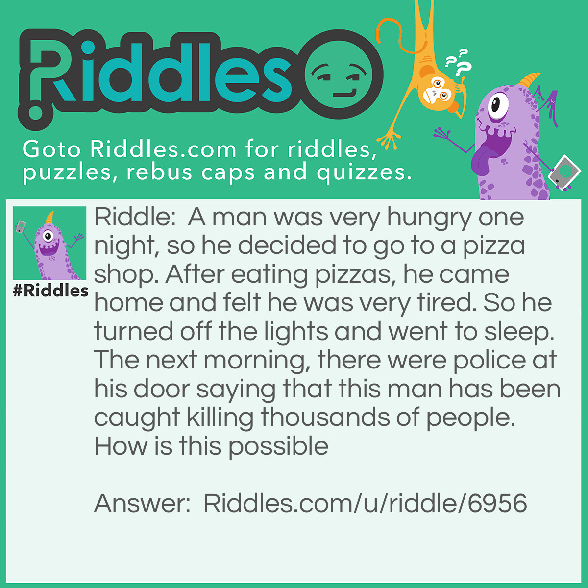 Riddle: A man was very hungry one night, so he decided to go to a pizza shop. After eating pizzas, he came home and felt he was very tired. So he turned off the lights and went to sleep. The next morning, there were police at his door saying that this man has been caught killing thousands of people. How is this possible Answer: He lives in a lighthouse, so when he turns off the lights, the ships can't see!