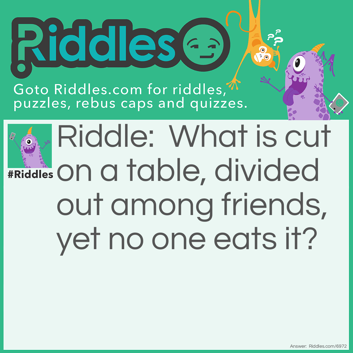 Riddle: What is cut on a table, divided out among friends, yet no one eats it? Answer: A deck of cards on a poker table.