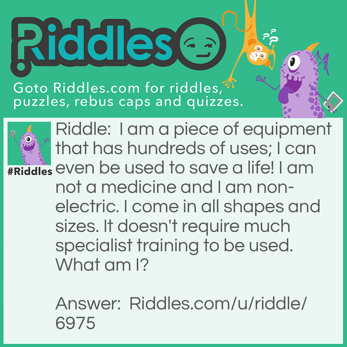 Riddle: I am a piece of equipment that has hundreds of uses; I can even be used to save a life! I am not a medicine and I am non-electric. I come in all shapes and sizes. It doesn't require much specialist training to be used. What am I? Answer: A rope.