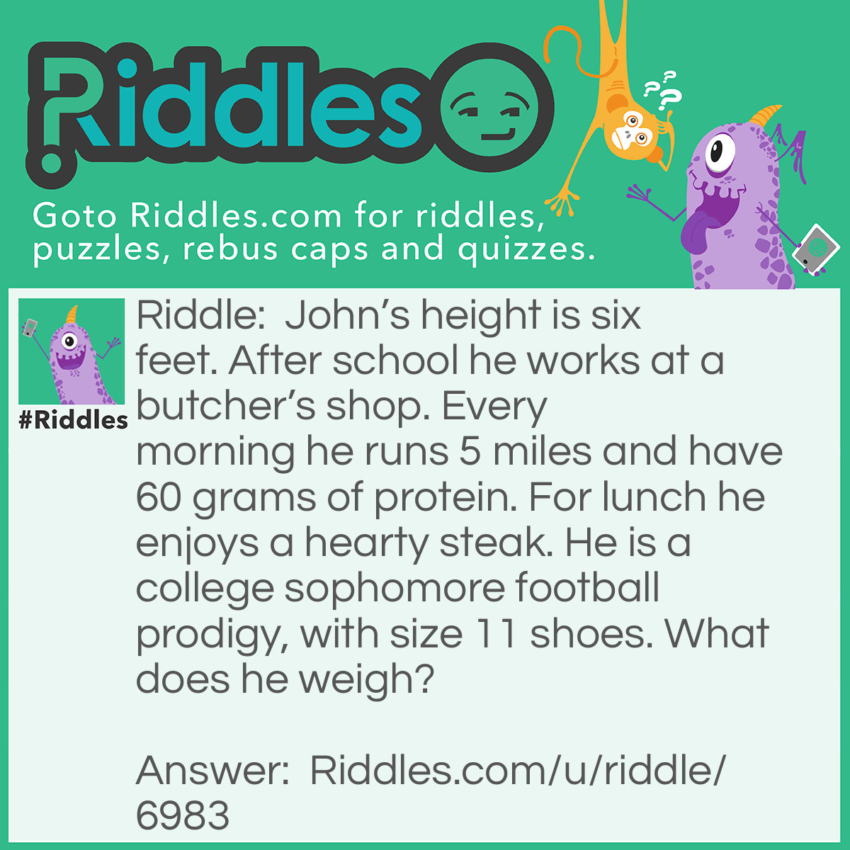 Riddle: John's height is six feet. After school he works at a butcher's shop. Every morning he runs 5 miles and have 60 grams of protein. For lunch he enjoys a hearty steak. He is a college sophomore football prodigy, with size 11 shoes. What does he weigh? Answer: More than 200 lbs, but his job is meat.