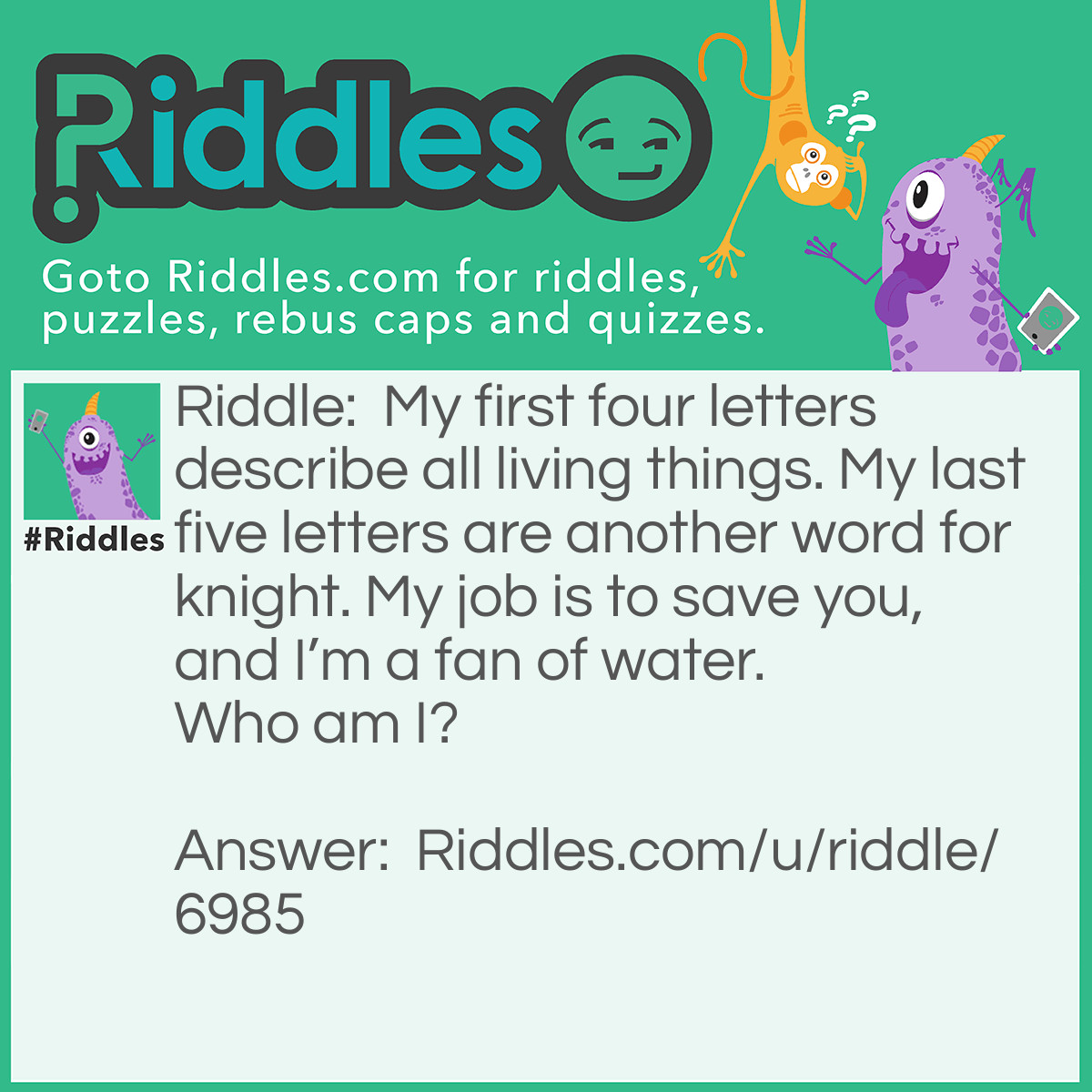 Riddle: My first four letters describe all living things. My last five letters are another word for knight. My job is to save you, and I'm a fan of water. Who am I? Answer: I’m a lifeguard