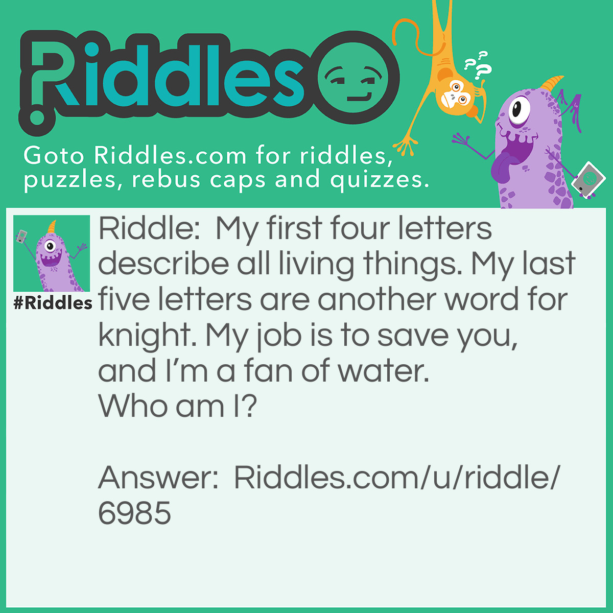 Riddle: My first four letters describe all living things. My last five letters are another word for a knight. My job is to save you, and I'm a fan of water. <a href="soar without wings">Who am I</a>? Answer: I’m a lifeguard.