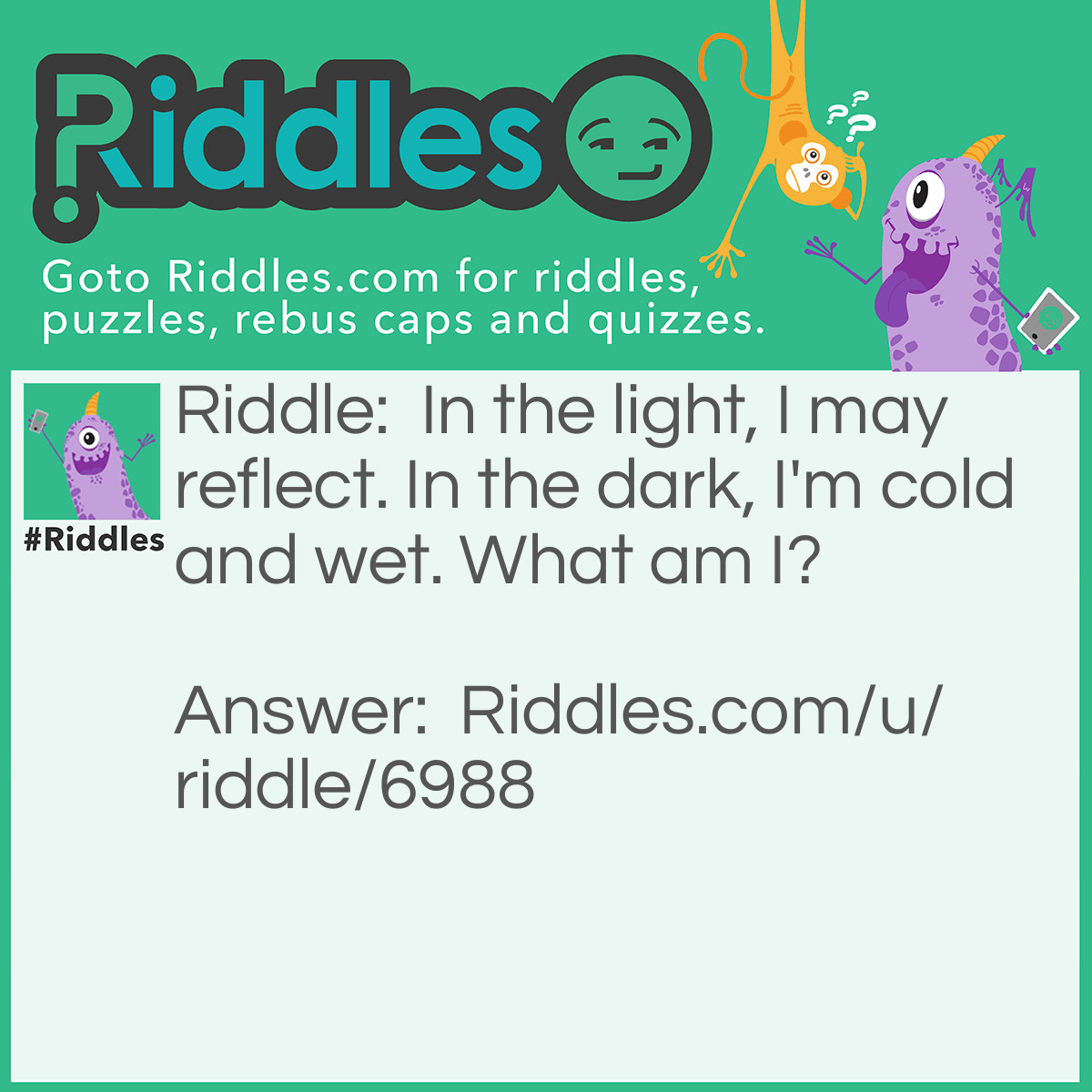 Riddle: In the light, I may reflect. In the dark, I'm cold and wet. What am I? Answer: Water.