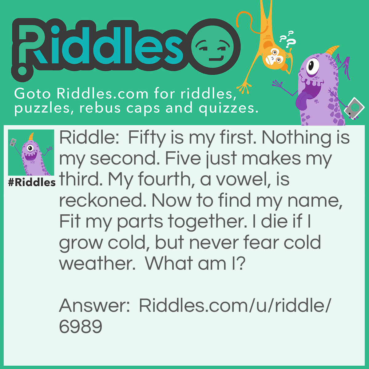 Riddle: Fifty is my first. Nothing is my second. Five just makes my third. My fourth, a vowel, is reckoned. Now to find my name, Fit my parts together. I die if I grow cold, but never fear cold weather.  What am I? Answer: L O V E.