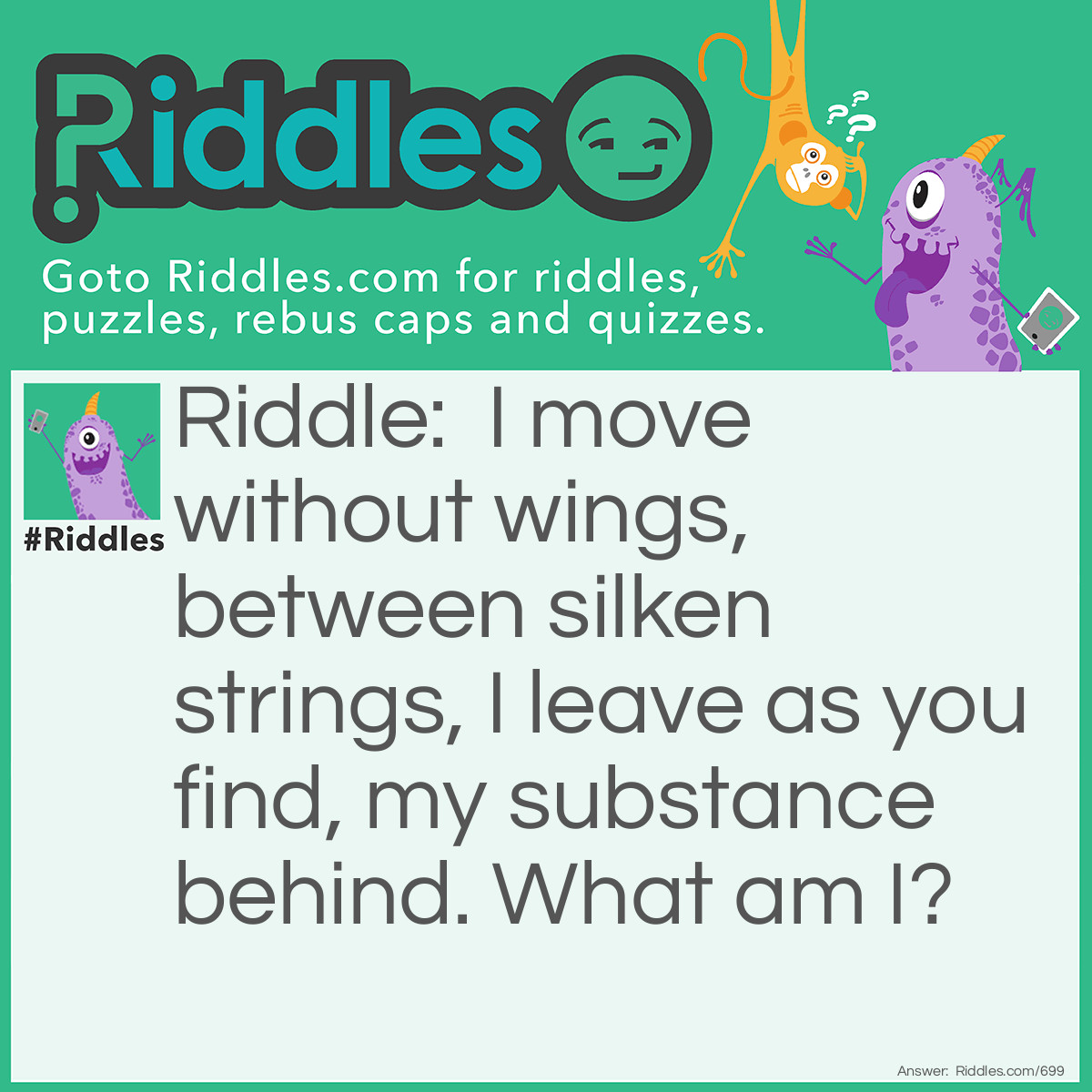 Riddle: I move without wings, between silken strings, I leave as you find, my substance behind.
What am I? Answer: A Spider.