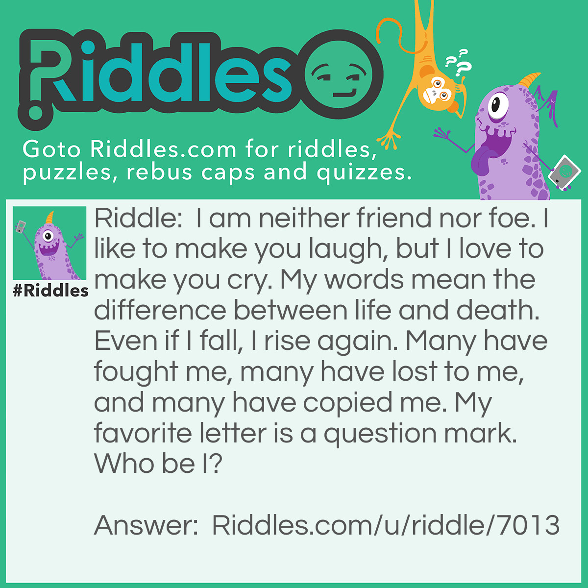 Riddle: I am neither friend nor foe. I like to make you laugh, but I love to make you cry. My words mean the difference between life and death. Even if I fall, I rise again. Many have fought me, many have lost to me, and many have copied me. My favorite letter is a question mark. Who be I? Answer: The riddler.