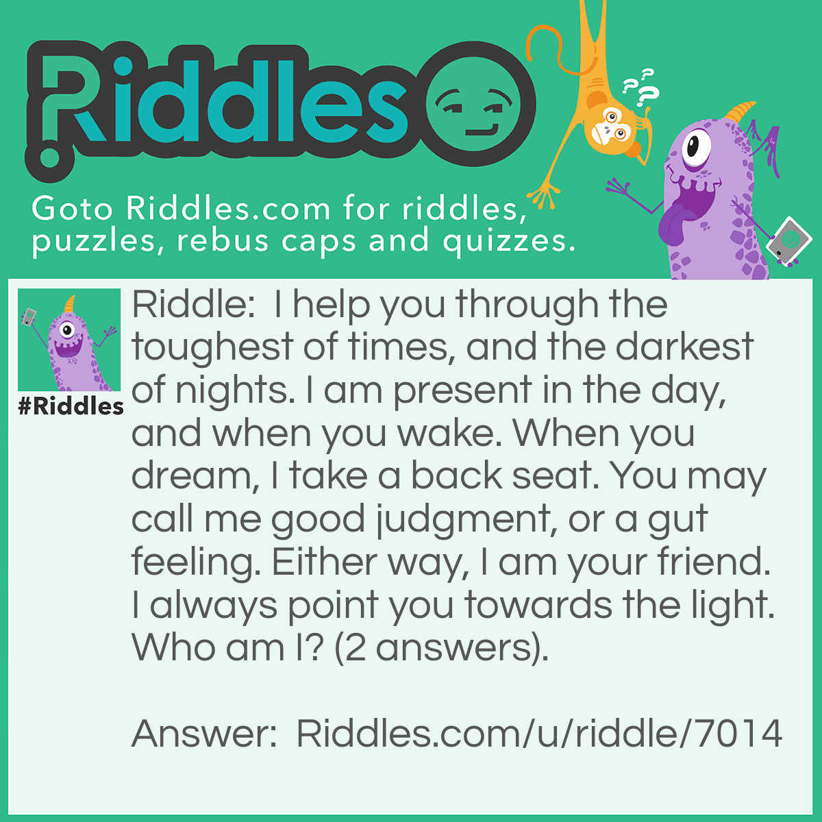 Riddle: I help you through the toughest of times, and the darkest of nights. I am present in the day, and when you wake. When you dream, I take a back seat. You may call me good judgment, or a gut feeling. Either way, I am your friend. I always point you towards the light. Who am I? (2 answers). Answer: Your conscious, or common sense.