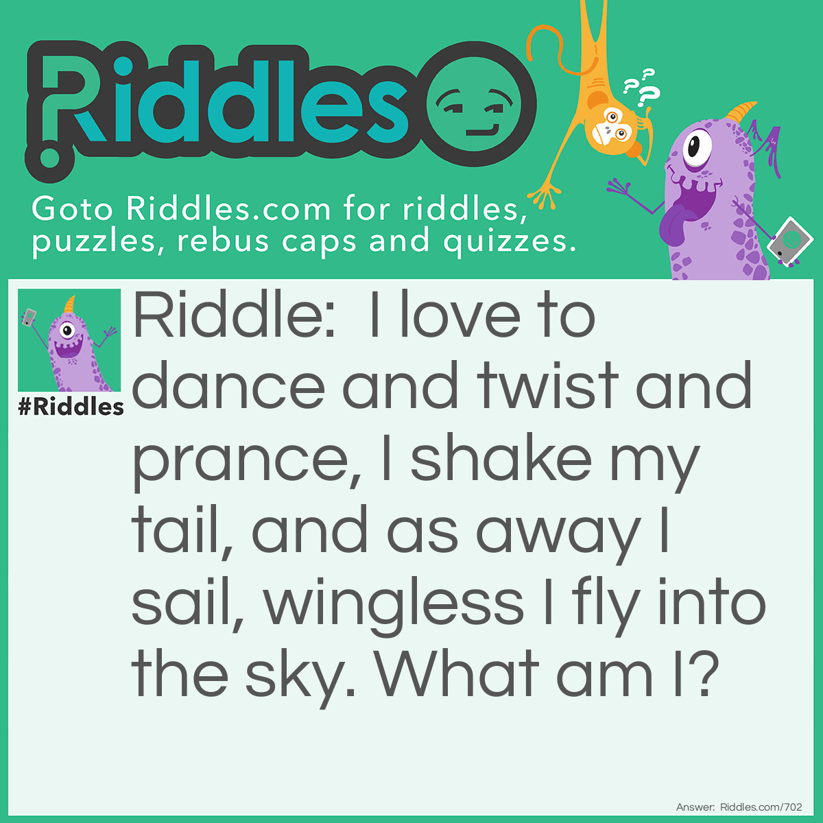 Riddle: I love to dance and twist and prance, I shake my tail, and as away I sail, wingless I fly into the sky.
What am I? Answer: A Kite.