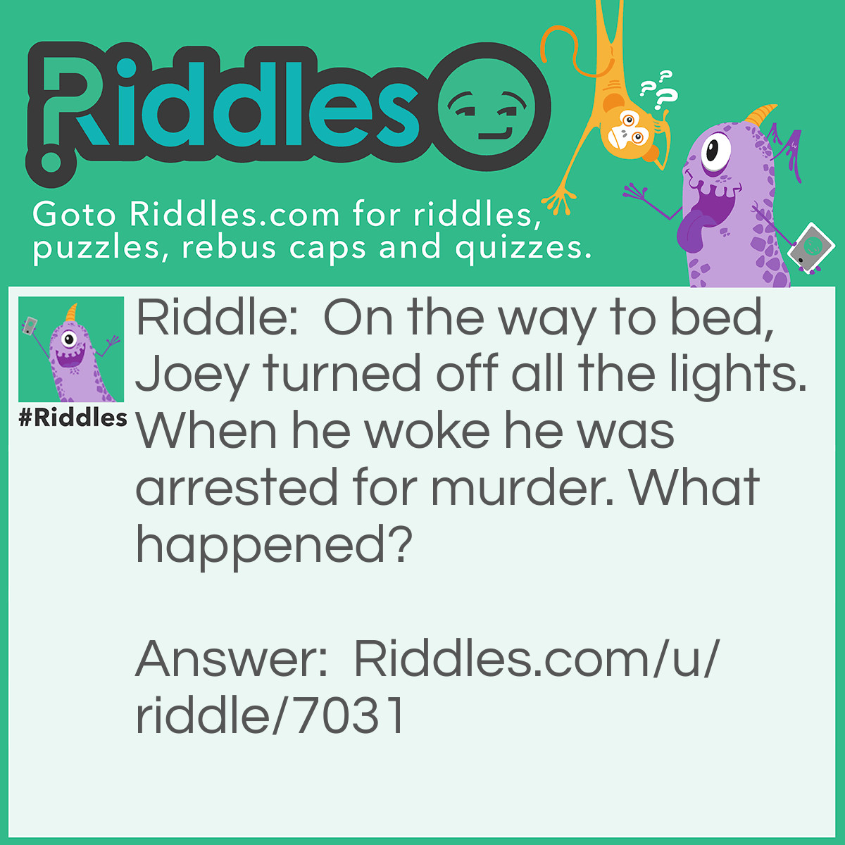 Riddle: On the way to bed, Joey turned off all the lights. When he woke he was arrested for murder. What happened? Answer: He was at the lighthouse left it to sleep and turned off the light there and boats crashed